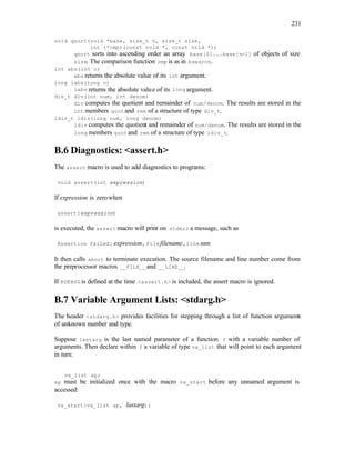 231
void qsort(void *base, size_t n, size_t size,
int (*cmp)(const void *, const void *))
qsort sorts into ascending order an array base[0]...base[n-1] of objects of size
size. The comparison function cmp is as in bsearch.
int abs(int n)
abs returns the absolute value of its int argument.
long labs(long n)
labs returns the absolute value of its long argument.
div_t div(int num, int denom)
div computes the quotient and remainder of num/denom. The results are stored in the
int members quotand rem of a structure of type div_t.
ldiv_t ldiv(long num, long denom)
ldiv computes the quotient and remainder of num/denom. The results are stored in the
long members quotand rem of a structure of type ldiv_t.
B.6 Diagnostics: <assert.h>
The assert macro is used to add diagnostics to programs:
void assert(int expression)
If expression is zerowhen
assert(expression)
is executed, the assert macro will print on stderr a message, such as
Assertion failed: expression, filefilename, line nnn
It then calls abort to terminate execution. The source filename and line number come from
the preprocessor macros __FILE__and __LINE__.
If NDEBUG is defined at the time <assert.h> is included, the assert macro is ignored.
B.7 Variable Argument Lists: <stdarg.h>
The header <stdarg.h> provides facilities for stepping through a list of function arguments
of unknown number and type.
Suppose lastarg is the last named parameter of a function f with a variable number of
arguments. Then declare within f a variable of type va_list that will point to each argument
in turn:
va_list ap;
ap must be initialized once with the macro va_start before any unnamed argument is
accessed:
va_start(va_list ap, lastarg);
 