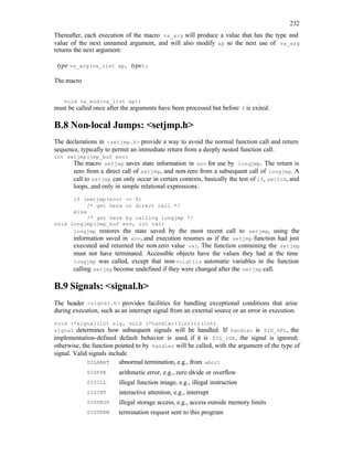 232
Thereafter, each execution of the macro va_arg will produce a value that has the type and
value of the next unnamed argument, and will also modify ap so the next use of va_arg
returns the next argument:
type va_arg(va_list ap, type);
The macro
void va_end(va_list ap);
must be called once after the arguments have been processed but before f is exited.
B.8 Non-local Jumps: <setjmp.h>
The declarations in <setjmp.h> provide a way to avoid the normal function call and return
sequence, typically to permit an immediate return from a deeply nested function call.
int setjmp(jmp_buf env)
The macro setjmp saves state information in env for use by longjmp. The return is
zero from a direct call of setjmp, and non-zero from a subsequent call of longjmp. A
call to setjmp can only occur in certain contexts, basically the test of if, switch, and
loops, and only in simple relational expressions.
if (setjmp(env) == 0)
/* get here on direct call */
else
/* get here by calling longjmp */
void longjmp(jmp_buf env, int val)
longjmp restores the state saved by the most recent call to setjmp, using the
information saved in env, and execution resumes as if the setjmp function had just
executed and returned the non-zero value val. The function containing the setjmp
must not have terminated. Accessible objects have the values they had at the time
longjmp was called, except that non-volatile automatic variables in the function
calling setjmp become undefined if they were changed after the setjmp call.
B.9 Signals: <signal.h>
The header <signal.h> provides facilities for handling exceptional conditions that arise
during execution, such as an interrupt signal from an external source or an error in execution.
void (*signal(int sig, void (*handler)(int)))(int)
signal determines how subsequent signals will be handled. If handler is SIG_DFL, the
implementation-defined default behavior is used, if it is SIG_IGN, the signal is ignored;
otherwise, the function pointed to by handler will be called, with the argument of the type of
signal. Valid signals include
SIGABRT abnormal termination, e.g., from abort
SIGFPE arithmetic error, e.g., zero divide or overflow
SIGILL illegal function image, e.g., illegal instruction
SIGINT interactive attention, e.g., interrupt
SIGSEGV illegal storage access, e.g., access outside memory limits
SIGTERM termination request sent to this program
 