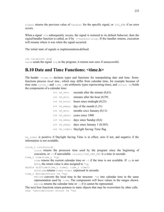 233
signal returns the previous value of handler for the specific signal, or SIG_ERR if an error
occurs.
When a signal sig subsequently occurs, the signal is restored to its default behavior; then the
signal-handler function is called, as if by (*handler)(sig). If the handler returns, execution
will resume where it was when the signal occurred.
The initial state of signals is implementation-defined.
int raise(int sig)
raise sends the signal sig to the program; it returns non-zero if unsuccessful.
B.10 Date and Time Functions: <time.h>
The header <time.h> declares types and functions for manipulating date and time. Some
functions process local time, which may differ from calendar time, for example because of
time zone. clock_t and time_t are arithmetic types representing times, and struct tm holds
the components of a calendar time:
int tm_sec; seconds after the minute (0,61)
int tm_min; minutes after the hour (0,59)
int tm_hour; hours since midnight (0,23)
int tm_mday; day of the month (1,31)
int tm_mon; months since January (0,11)
int tm_year; years since 1900
int tm_wday; days since Sunday (0,6)
int tm_yday; days since January 1 (0,365)
int tm_isdst; Daylight Saving Time flag
tm_isdst is positive if Daylight Saving Time is in effect, zero if not, and negative if the
information is not available.
clock_t clock(void)
clock returns the processor time used by the program since the beginning of
execution, or -1 if unavailable. clock()/CLK_PER_SEC is a time in seconds.
time_t time(time_t *tp)
time returns the current calendar time or -1 if the time is not available. If tp is not
NULL, the return value is also assigned to *tp.
double difftime(time_t time2, time_t time1)
difftime returns time2-time1 expressed in seconds.
time_t mktime(struct tm *tp)
mktime converts the local time in the structure *tp into calendar time in the same
representation used by time. The components will have values in the ranges shown.
mktime returns the calendar time or -1 if it cannot be represented.
The next four functions return pointers to static objects that may be overwritten by other calls.
char *asctime(const struct tm *tp)
 