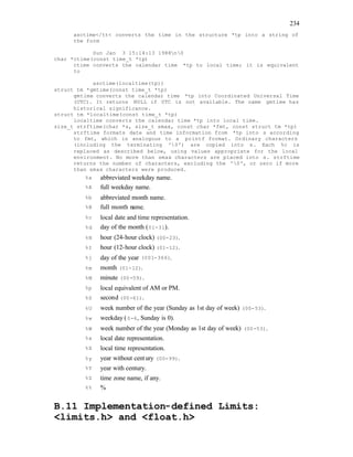 234
asctime</tt< converts the time in the structure *tp into a string of
the form
Sun Jan 3 15:14:13 1988n0
char *ctime(const time_t *tp)
ctime converts the calendar time *tp to local time; it is equivalent
to
asctime(localtime(tp))
struct tm *gmtime(const time_t *tp)
gmtime converts the calendar time *tp into Coordinated Universal Time
(UTC). It returns NULL if UTC is not available. The name gmtime has
historical significance.
struct tm *localtime(const time_t *tp)
localtime converts the calendar time *tp into local time.
size_t strftime(char *s, size_t smax, const char *fmt, const struct tm *tp)
strftime formats date and time information from *tp into s according
to fmt, which is analogous to a printf format. Ordinary characters
(including the terminating '0') are copied into s. Each %c is
replaced as described below, using values appropriate for the local
environment. No more than smax characters are placed into s. strftime
returns the number of characters, excluding the '0', or zero if more
than smax characters were produced.
%a abbreviated weekday name.
%A full weekday name.
%b abbreviated month name.
%B full month name.
%c local date and time representation.
%d day of the month (01-31).
%H hour (24-hour clock) (00-23).
%I hour (12-hour clock) (01-12).
%j day of the year (001-366).
%m month (01-12).
%M minute (00-59).
%p local equivalent of AM or PM.
%S second (00-61).
%U week number of the year (Sunday as 1st day of week) (00-53).
%w weekday (0-6, Sunday is 0).
%W week number of the year (Monday as 1st day of week) (00-53).
%x local date representation.
%X local time representation.
%y year without century (00-99).
%Y year with century.
%Z time zone name, if any.
%% %
B.11 Implementation-defined Limits:
<limits.h> and <float.h>
 