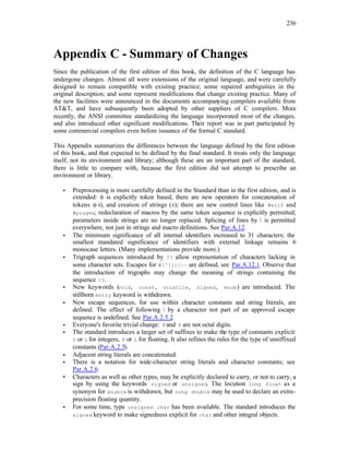 236
Appendix C - Summary of Changes
Since the publication of the first edition of this book, the definition of the C language has
undergone changes. Almost all were extensions of the original language, and were carefully
designed to remain compatible with existing practice; some repaired ambiguities in the
original description; and some represent modifications that change existing practice. Many of
the new facilities were announced in the documents accompanying compilers available from
AT&T, and have subsequently been adopted by other suppliers of C compilers. More
recently, the ANSI committee standardizing the language incorporated most of the changes,
and also introduced other significant modifications. Their report was in part participated by
some commercial compilers even before issuance of the formal C standard.
This Appendix summarizes the differences between the language defined by the first edition
of this book, and that expected to be defined by the final standard. It treats only the language
itself, not its environment and library; although these are an important part of the standard,
there is little to compare with, because the first edition did not attempt to prescribe an
environment or library.
• Preprocessing is more carefully defined in the Standard than in the first edition, and is
extended: it is explicitly token based; there are new operators for concatenation of
tokens (##), and creation of strings (#); there are new control lines like #elif and
#pragma; redeclaration of macros by the same token sequence is explicitly permitted;
parameters inside strings are no longer replaced. Splicing of lines by  is permitted
everywhere, not just in strings and macro definitions. See Par.A.12.
• The minimum significance of all internal identifiers increased to 31 characters; the
smallest mandated significance of identifiers with external linkage remains 6
monocase letters. (Many implementations provide more.)
• Trigraph sequences introduced by ?? allow representation of characters lacking in
some character sets. Escapes for #^[]{}|~ are defined, see Par.A.12.1. Observe that
the introduction of trigraphs may change the meaning of strings containing the
sequence ??.
• New keywords (void, const, volatile, signed, enum) are introduced. The
stillborn entry keyword is withdrawn.
• New escape sequences, for use within character constants and string literals, are
defined. The effect of following  by a character not part of an approved escape
sequence is undefined. See Par.A.2.5.2.
• Everyone's favorite trivial change: 8and 9 are not octal digits.
• The standard introduces a larger set of suffixes to make the type of constants explicit:
U or L for integers, F or L for floating. It also refines the rules for the type of unsiffixed
constants (Par.A.2.5).
• Adjacent string literals are concatenated.
• There is a notation for wide-character string literals and character constants; see
Par.A.2.6.
• Characters as well as other types, may be explicitly declared to carry, or not to carry, a
sign by using the keywords signed or unsigned. The locution long float as a
synonym for double is withdrawn, but long double may be used to declare an extra-
precision floating quantity.
• For some time, type unsigned char has been available. The standard introduces the
signed keyword to make signedness explicit for char and other integral objects.
 
