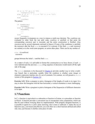 25
if (c >= '0' && c <= '9')
++ndigit[c-'0'];
else if (c == ' ' || c == 'n' || c == 't')
++nwhite;
else
++nother;
The pattern
if (condition1)
statement1
else if (condition2)
statement2
...
...
else
statementn
occurs frequently in programs as a way to express a multi-way decision. The conditions are
evaluated in order from the top until some condition is satisfied; at that point the
corresponding statement part is executed, and the entire construction is finished. (Any
statement can be several statements enclosed in braces.) If none of the conditions is satisfied,
the statement after the final else is executed if it is present. If the final else and statement
are omitted, as in the word count program, no action takes place. There can be any number of
else if(condition)
statement
groups between the initial if and the final else.
As a matter of style, it is advisable to format this construction as we have shown; if each if
were indented past the previous else, a long sequence of decisions would march off the right
side of the page.
The switch statement, to be discussed in Chapter 4, provides another way to write a multi-
way branch that is particulary suitable when the condition is whether some integer or
character expression matches one of a set of constants. For contrast, we will present a switch
version of this program in Section 3.4.
Exercise 1-13. Write a program to print a histogram of the lengths of words in its input. It is
easy to draw the histogram with the bars horizontal; a vertical orientation is more challenging.
Exercise 1-14. Write a program to print a histogram of the frequencies of different characters
in its input.
1.7 Functions
In C, a function is equivalent to a subroutine or function in Fortran, or a procedure or function
in Pascal. A function provides a convenient way to encapsulate some computation, which can
then be used without worrying about its implementation. With properly designed functions, it
is possible to ignore how a job is done; knowing what is done is sufficient. C makes the sue of
functions easy, convinient and efficient; you will often see a short function defined and called
only once, just because it clarifies some piece of code.
 