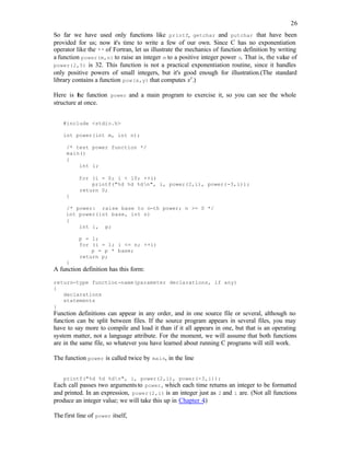 26
So far we have used only functions like printf, getchar and putchar that have been
provided for us; now it's time to write a few of our own. Since C has no exponentiation
operator like the ** of Fortran, let us illustrate the mechanics of function definition by writing
a function power(m,n) to raise an integer m to a positive integer power n. That is, the value of
power(2,5) is 32. This function is not a practical exponentiation routine, since it handles
only positive powers of small integers, but it's good enough for illustration.(The standard
library contains a function pow(x,y) that computes xy
.)
Here is the function power and a main program to exercise it, so you can see the whole
structure at once.
#include <stdio.h>
int power(int m, int n);
/* test power function */
main()
{
int i;
for (i = 0; i < 10; ++i)
printf("%d %d %dn", i, power(2,i), power(-3,i));
return 0;
}
/* power: raise base to n-th power; n >= 0 */
int power(int base, int n)
{
int i, p;
p = 1;
for (i = 1; i <= n; ++i)
p = p * base;
return p;
}
A function definition has this form:
return-type function-name(parameter declarations, if any)
{
declarations
statements
}
Function definitions can appear in any order, and in one source file or several, although no
function can be split between files. If the source program appears in several files, you may
have to say more to compile and load it than if it all appears in one, but that is an operating
system matter, not a language attribute. For the moment, we will assume that both functions
are in the same file, so whatever you have learned about running C programs will still work.
The function power is called twice by main, in the line
printf("%d %d %dn", i, power(2,i), power(-3,i));
Each call passes two argumentsto power, which each time returns an integer to be formatted
and printed. In an expression, power(2,i) is an integer just as 2 and i are. (Not all functions
produce an integer value; we will take this up in Chapter 4.)
The first line of power itself,
 