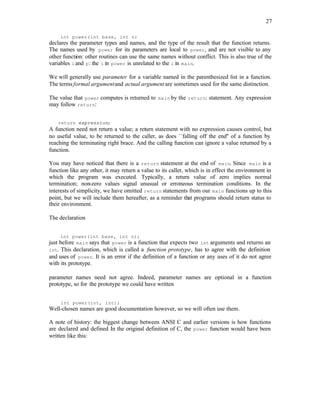 27
int power(int base, int n)
declares the parameter types and names, and the type of the result that the function returns.
The names used by power for its parameters are local to power, and are not visible to any
other function: other routines can use the same names without conflict. This is also true of the
variables iand p: the i in power is unrelated to the i in main.
We will generally use parameter for a variable named in the parenthesized list in a function.
The terms formal argumentand actual argumentare sometimes used for the same distinction.
The value that power computes is returned to main by the return: statement. Any expression
may follow return:
return expression;
A function need not return a value; a return statement with no expression causes control, but
no useful value, to be returned to the caller, as does ``falling off the end'' of a function by
reaching the terminating right brace. And the calling function can ignore a value returned by a
function.
You may have noticed that there is a return statement at the end of main. Since main is a
function like any other, it may return a value to its caller, which is in effect the environment in
which the program was executed. Typically, a return value of zero implies normal
termination; non-zero values signal unusual or erroneous termination conditions. In the
interests of simplicity, we have omitted return statements from our main functions up to this
point, but we will include them hereafter, as a reminder that programs should return status to
their environment.
The declaration
int power(int base, int n);
just before main says that power is a function that expects two int arguments and returns an
int. This declaration, which is called a function prototype, has to agree with the definition
and uses of power. It is an error if the definition of a function or any uses of it do not agree
with its prototype.
parameter names need not agree. Indeed, parameter names are optional in a function
prototype, so for the prototype we could have written
int power(int, int);
Well-chosen names are good documentation however, so we will often use them.
A note of history: the biggest change between ANSI C and earlier versions is how functions
are declared and defined
. In the original definition of C, the power function would have been
written like this:
 