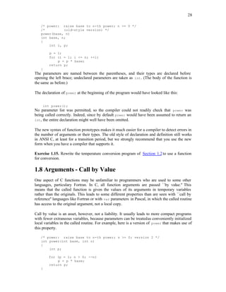 28
/* power: raise base to n-th power; n >= 0 */
/* (old-style version) */
power(base, n)
int base, n;
{
int i, p;
p = 1;
for (i = 1; i <= n; ++i)
p = p * base;
return p;
}
The parameters are named between the parentheses, and their types are declared before
opening the left brace; undeclared parameters are taken as int. (The body of the function is
the same as before.)
The declaration of power at the beginning of the program would have looked like this:
int power();
No parameter list was permitted, so the compiler could not readily check that power was
being called correctly. Indeed, since by default power would have been assumed to return an
int, the entire declaration might well have been omitted.
The new syntax of function prototypes makes it much easier for a compiler to detect errors in
the number of arguments or their types. The old style of declaration and definition still works
in ANSI C, at least for a transition period, but we strongly recommend that you use the new
form when you have a compiler that supports it.
Exercise 1.15. Rewrite the temperature conversion program of Section 1.2to use a function
for conversion.
1.8 Arguments - Call by Value
One aspect of C functions may be unfamiliar to programmers who are used to some other
languages, particulary Fortran. In C, all function arguments are passed ``by value.'' This
means that the called function is given the values of its arguments in temporary variables
rather than the originals. This leads to some different properties than are seen with ``call by
reference'' languages like Fortran or with var parameters in Pascal, in which the called routine
has access to the original argument, not a local copy.
Call by value is an asset, however, not a liability. It usually leads to more compact programs
with fewer extraneous variables, because parameters can be treatedas conveniently initialized
local variables in the called routine. For example, here is a version of power that makes use of
this property.
/* power: raise base to n-th power; n >= 0; version 2 */
int power(int base, int n)
{
int p;
for (p = 1; n > 0; --n)
p = p * base;
return p;
}
 