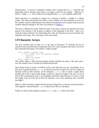 29
The parameter n is used as a temporary variable, and is counted down (a for loop that runs
backwards) until it becomes zero; there is no longer a need for the variable i. Whatever is
done to n inside power has no effect on the argument that power was originally called with.
When necessary, it is possible to arrange for a function to modify a variable in a calling
routine. The caller must provide the address of the variable to be set (technically a pointer to
the variable), and the called function must declare the parameter to be a pointer and access the
variable indirectly through it. We will cover pointers in Chapter 5.
The story is different for arrays. When the name of an array is used as an argument, the value
passed to the function is the location or address of the beginning of the array - there is no
copying of array elements. By subscripting this value, the function can access and alter any
argument of the array. This is the topic of the next section.
1.9 Character Arrays
The most common type of array in C is the array of characters. To illustrate the use of
character arrays and functions to manipulate them, let's write a program that reads a set of text
lines and prints the longest. The outline is simple enough:
while (there's another line)
if (it's longer than the previous longest)
(save it)
(save its length)
print longest line
This outline makes it clear that the program divides naturally into pieces. One piece gets a
new line, another saves it, and the rest controls the process.
Since things divide so nicely, it would be well to write them that way too. Accordingly, let us
first write a separate function getline to fetch the next line of input. We will try to make the
function useful in other contexts. At the minimum, getline has to return a signal about
possible end of file; a more useful design would be to return the length of the line, or zero if
end of file is encountered. Zero is an acceptable end-of-file return because it is never a valid
line length. Every text line has at least one character; even a line containing only a newline
has length 1.
When we find a line that is longer than the previous longest line, it must be saved somewhere.
This suggests a second function, copy, to copy the new line to a safe place.
Finally, we need a main program to control getline and copy. Here is the result.
 