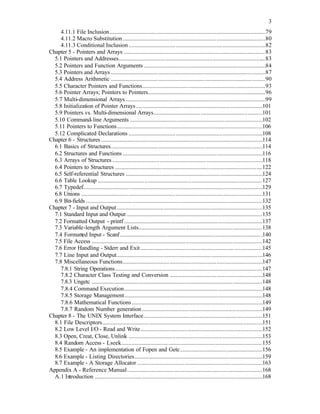 3
4.11.1 File Inclusion..........................................................................................................79
4.11.2 Macro Substitution.................................................................................................80
4.11.3 Conditional Inclusion.............................................................................................82
Chapter 5 - Pointers and Arrays ................................................................................................83
5.1 Pointers and Addresses....................................................................................................83
5.2 Pointers and Function Arguments...................................................................................84
5.3 Pointers and Arrays .........................................................................................................87
5.4 Address Arithmetic .........................................................................................................90
5.5 Character Pointers and Functions....................................................................................93
5.6 Pointer Arrays; Pointers to Pointers................................................................................96
5.7 Multi-dimensional Arrays ...............................................................................................99
5.8 Initialization of Pointer Arrays......................................................................................101
5.9 Pointers vs. Multi-dimensional Arrays..........................................................................101
5.10 Command-line Arguments ..........................................................................................102
5.11 Pointers to Functions...................................................................................................106
5.12 Complicated Declarations ...........................................................................................108
Chapter 6 - Structures..............................................................................................................114
6.1 Basics of Structures.......................................................................................................114
6.2 Structures and Functions ...............................................................................................116
6.3 Arrays of Structures ......................................................................................................118
6.4 Pointers to Structures ....................................................................................................122
6.5 Self-referential Structures .............................................................................................124
6.6 Table Lookup ................................................................................................................127
6.7 Typedef..........................................................................................................................129
6.8 Unions ...........................................................................................................................131
6.9 Bit-fields ........................................................................................................................132
Chapter 7 - Input and Output...................................................................................................135
7.1 Standard Input and Output ............................................................................................135
7.2 Formatted Output - printf ..............................................................................................137
7.3 Variable-length Argument Lists....................................................................................138
7.4 Formatted Input - Scanf.................................................................................................140
7.5 File Access ....................................................................................................................142
7.6 Error Handling - Stderr and Exit...................................................................................145
7.7 Line Input and Output...................................................................................................146
7.8 Miscellaneous Functions...............................................................................................147
7.8.1 String Operations....................................................................................................147
7.8.2 Character Class Testing and Conversion ...............................................................148
7.8.3 Ungetc ....................................................................................................................148
7.8.4 Command Execution..............................................................................................148
7.8.5 Storage Management..............................................................................................148
7.8.6 Mathematical Functions.........................................................................................149
7.8.7 Random Number generation..................................................................................149
Chapter 8 - The UNIX System Interface.................................................................................151
8.1 File Descriptors.............................................................................................................151
8.2 Low Level I/O - Read and Write...................................................................................152
8.3 Open, Creat, Close, Unlink ...........................................................................................153
8.4 Random Access - Lseek................................................................................................155
8.5 Example - An implementation of Fopen and Getc........................................................156
8.6 Example - Listing Directories.......................................................................................159
8.7 Example - A Storage Allocator .....................................................................................163
Appendix A - Reference Manual............................................................................................168
A.1 Introduction ..................................................................................................................168
 