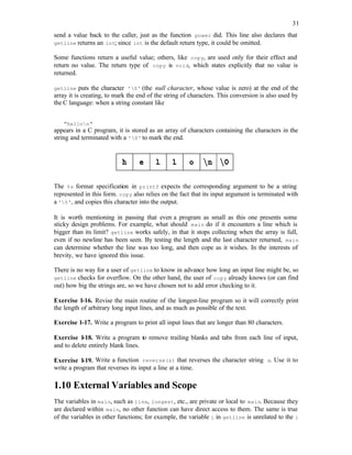 31
send a value back to the caller, just as the function power did. This line also declares that
getline returns an int; since int is the default return type, it could be omitted.
Some functions return a useful value; others, like copy, are used only for their effect and
return no value. The return type of copy is void, which states explicitly that no value is
returned.
getline puts the character '0' (the null character, whose value is zero) at the end of the
array it is creating, to mark the end of the string of characters. This conversion is also used by
the C language: when a string constant like
"hellon"
appears in a C program, it is stored as an array of characters containing the characters in the
string and terminated with a '0' to mark the end.
The %s format specification in printf expects the corresponding argument to be a string
represented in this form. copy also relies on the fact that its input argument is terminated with
a '0', and copies this character into the output.
It is worth mentioning in passing that even a program as small as this one presents some
sticky design problems. For example, what should main do if it encounters a line which is
bigger than its limit? getline works safely, in that it stops collecting when the array is full,
even if no newline has been seen. By testing the length and the last character returned, main
can determine whether the line was too long, and then cope as it wishes. In the interests of
brevity, we have ignored this issue.
There is no way for a user of getline to know in advance how long an input line might be, so
getline checks for overflow. On the other hand, the user of copy already knows (or can find
out) how big the strings are, so we have chosen not to add error checking to it.
Exercise 1-16. Revise the main routine of the longest-line program so it will correctly print
the length of arbitrary long input lines, and as much as possible of the text.
Exercise 1-17. Write a program to print all input lines that are longer than 80 characters.
Exercise 1-18. Write a program to remove trailing blanks and tabs from each line of input,
and to delete entirely blank lines.
Exercise 1-19. Write a function reverse(s) that reverses the character string s. Use it to
write a program that reverses its input a line at a time.
1.10 External Variables and Scope
The variables in main, such as line, longest, etc., are private or local to main. Because they
are declared within main, no other function can have direct access to them. The same is true
of the variables in other functions; for example, the variable i in getline is unrelated to the i
 