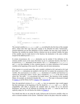 33
/* getline: specialized version */
int getline(void)
{
int c, i;
extern char line[];
for (i = 0; i < MAXLINE - 1
&& (c=getchar)) != EOF && c != 'n'; ++i)
line[i] = c;
if (c == 'n') {
line[i] = c;
++i;
}
line[i] = '0';
return i;
}
/* copy: specialized version */
void copy(void)
{
int i;
extern char line[], longest[];
i = 0;
while ((longest[i] = line[i]) != '0')
++i;
}
The external variables in main, getline and copy are defined by the first lines of the example
above, which state their type and cause storage to be allocated for them. Syntactically,
external definitions are just like definitions of local variables, but since they occur outside of
functions, the variables are external. Before a function can use an external variable, the name
of the variable must be made known to the function; the declaration is the same as b
efore
except for the added keyword extern.
In certain circumstances, the extern declaration can be omitted. If the definition of the
external variable occurs in the source file before its use in a particular function, then there is
no need for an extern declaration in the function. The extern declarations in main, getline
and copy are thus redundant. In fact, common practice is to place definitions of all external
variables at the beginning of the source file, and then omit all extern declarations.
If the program is in several source files, and a variable is defined in file1 and used in file2 and
file3, then extern declarations are needed in file2 and file3 to connect the occurrences of the
variable. The usual practice is to collect extern declarations of variables and functions in a
separate file, historically called a header, that is included by #include at the front of each
source file. The suffix .h is conventional for header names. The functions of the standard
library, for example, are declared in headers like <stdio.h>. This topic is discussed at length
in Chapter 4, and the library itself in Chapter 7and Appendix B.
Since the specialized versions of getline and copy have no arguments, logic would suggest
that their prototypes at the beginning of the file should be getline() and copy(). But for
compatibility with older C programs the standard takes an empty list as an old-style
declaration, and turns off all argumen
t list checking; the word void must be used for an
explicitly empty list. We will discuss this further in Chapter 4.
You should note that we are using the words definition and declaration carefully when we
refer to external variables in this section.``Definition'' refers to the place where the variable is
 