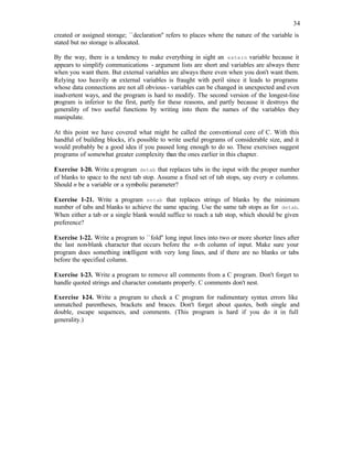 34
created or assigned storage; ``declaration'' refers to places where the nature of the variable is
stated but no storage is allocated.
By the way, there is a tendency to make everything in sight an extern variable because it
appears to simplify communications - argument lists are short and variables are always there
when you want them. But external variables are always there even when you don't want them.
Relying too heavily o
n external variables is fraught with peril since it leads to programs
whose data connections are not all obvious- variables can be changed in unexpected and even
inadvertent ways, and the program is hard to modify. The second version of the longest-line
program is inferior to the first, partly for these reasons, and partly because it destroys the
generality of two useful functions by writing into them the names of the variables they
manipulate.
At this point we have covered what might be called the conven
tional core of C. With this
handful of building blocks, it's possible to write useful programs of considerable size, and it
would probably be a good idea if you paused long enough to do so. These exercises suggest
programs of somewhat greater complexity than the ones earlier in this chapter.
Exercise 1-20. Write a program detab that replaces tabs in the input with the proper number
of blanks to space to the next tab stop. Assume a fixed set of tab stops, say every n columns.
Should n be a variable or a symbolic parameter?
Exercise 1-21. Write a program entab that replaces strings of blanks by the minimum
number of tabs and blanks to achieve the same spacing. Use the same tab stops as for detab.
When either a tab or a single blank would suffice to reach a tab stop, which should be given
preference?
Exercise 1-22. Write a program to ``fold'' long input lines into two or more shorter lines after
the last non-blank character that occurs before the n-th column of input. Make sure your
program does something intelligent with very long lines, and if there are no blanks or tabs
before the specified column.
Exercise 1-23. Write a program to remove all comments from a C program. Don't forget to
handle quoted strings and character constants properly. C comments don't nest.
Exercise 1
-24. Write a program to check a C program for rudimentary syntax errors like
unmatched parentheses, brackets and braces. Don't forget about quotes, both single and
double, escape sequences, and comments. (This program is hard if you do it in full
generality.)
 