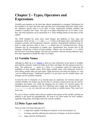 35
Chapter 2 - Types, Operators and
Expressions
Variables and constants are the basic data objects manipulated in a program. Declarations list
the variables to be used, and state what type they have and perhaps what their initial values
are. Operators specify what is to be done to them. Expressions combine variables and
constants to produce new values. The type of an object determines the set of values it can
have and what operations can be performed on it. These building blocks are the topics of this
chapter.
The ANSI standard has made many small changes and additions to basic types and
expressions. There are now signed and unsigned forms of all integer types, and notations for
unsigned constants and hexadecimal character constants. F
loating-point operations may be
done in single precision; there is also a long double type for extended precision. String
constants may be concatenated at compile time. Enumerations have become part of the
language, formalizing a feature of long standing. Objects may be declared const, which
prevents them from being changed. The rules for automatic coercions among arithmetic types
have been augmented to handle the richer set of types.
2.1 Variable Names
Although we didn't say so in Chapter 1, there are some restrictions on the names of variables
and symbolic constants. Names are made up of letters and digits; the first character must be a
letter. The underscore ``_'' counts as a letter; it is sometimes useful for improving the
readability of long variable names. Don't begin variable names with underscore, however,
since library routines often use such names. Upper and lower case letters are distinct, so x and
X are two different names. Traditional C practice is to use lower case for variable names, and
all upper case for symbolic constants.
At least the first 31 characters of an internal name are significant. For function names and
external variables, the number may be less than 31, because external names may be used by
assemblers and loaders over which the language has no control. For external names, the
standard guarantees uniqueness only for 6 characters and a single case. Keywords like if,
else, int, float, etc., are reserved: you can't use them as variable names. They must be in
lower case.
It's wise to choose variable names that are related to the purpose of the variable, and that are
unlikely to get mixed up typographically. We tend to use short names for local variables,
especially loop indices, and longer names for external variables.
2.2 Data Types and Sizes
There are only a few basic data types in C:
char a single byte, capable of holding one character in the local character set
int an integer, typically reflecting the natural size of integers on the host machine
float single-precision floating point
 