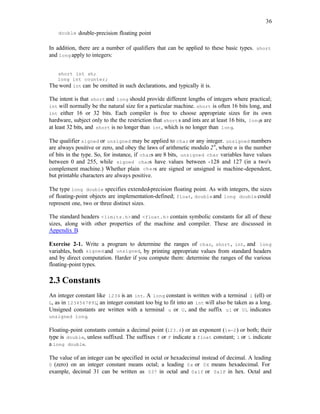 36
double double-precision floating point
In addition, there are a number of qualifiers that can be applied to these basic types. short
and long apply to integers:
short int sh;
long int counter;
The word int can be omitted in such declarations, and typically it is.
The intent is that short and long should provide different lengths of integers where practical;
int will normally be the natural size for a particular machine. short is often 16 bits long, and
int either 16 or 32 bits. Each compiler is free to choose appropriate sizes for its own
hardware, subject only to the the restriction that shorts and ints are at least 16 bits, longs are
at least 32 bits, and short is no longer than int, which is no longer than long.
The qualifier signed or unsigned may be applied to char or any integer. unsigned numbers
are always positive or zero, and obey the laws of arithmetic modulo 2n
, where n is the number
of bits in the type. So, for instance, if chars are 8 bits, unsigned char variables have values
between 0 and 255, while signed chars have values between -128 and 127 (in a two's
complement machine.) Whether plain chars are signed or unsigned is machine-dependent,
but printable characters are always positive.
The type long double specifies extended-precision floating point. As with integers, the sizes
of floating-point objects are implementation-defined; float, double and long double could
represent one, two or three distinct sizes.
The standard headers <limits.h> and <float.h> contain symbolic constants for all of these
sizes, along with other properties of the machine and compiler. These are discussed in
Appendix B.
Exercise 2-1. Write a program to determine the ranges of char, short, int, and long
variables, both signed and unsigned, by printing appropriate values from standard headers
and by direct computation. Harder if you compute them: determine the ranges of the various
floating-point types.
2.3 Constants
An integer constant like 1234 is an int. A long constant is written with a terminal l (ell) or
L, as in 123456789L; an integer constant too big to fit into an int will also be taken as a long.
Unsigned constants are written with a terminal u or U, and the suffix ul or UL indicates
unsigned long.
Floating-point constants contain a decimal point (123.4) or an exponent (1e-2) or both; their
type is double, unless suffixed. The suffixes f or F indicate a float constant; l or L indicate
a long double.
The value of an integer can be specified in octal or hexadecimal instead of decimal. A leading
0 (zero) on an integer constant means octal; a leading 0x or 0X means hexadecimal. For
example, decimal 31 can be written as 037 in octal and 0x1f or 0x1F in hex. Octal and
 