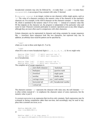 37
hexadecimal constants may also be followed by L to make them long and U to make them
unsigned: 0XFUL is an unsigned long constant with value 15 decimal.
A character constant is an integer, written as one character within single quotes, such as
'x'. The value of a character constant is the numeric value of the character in the machine's
character set. For example, in the ASCII character set the character constant '0' has the value
48, which is unrelated to the numeric value 0. If we write '0' instead of a numeric value like
48 that dep
ends on the character set, the program is independent of the particular value and
easier to read. Character constants participate in numeric operations just as any other integers,
although they are most often used in comparisons with other characters.
Certain characters can be represented in character and string constants by escape sequences
like n (newline); these sequences look like two characters, but represent only one. In
addition, an arbitrary byte-sized bit pattern can be specified by
'ooo'
where ooo is one to three octal digits (0...7) or by
'xhh'
where hh is one or more hexadecimal digits (0...9, a...f, A...F). So we might write
#define VTAB '013' /* ASCII vertical tab */
#define BELL '007' /* ASCII bell character */
or, in hexadecimal,
#define VTAB 'xb' /* ASCII vertical tab */
#define BELL 'x7' /* ASCII bell character */
The complete set of escape sequences is
a alert (bell) character  backslash
b backspace ? question mark
f formfeed ' single quote
n newline " double quote
r carriage return ooo octal number
t horizontal tab xhh hexadecimal number
v vertical tab
The character constant '0' represents the character with value zero, the null character. '0'
is often written instead of 0 to emphasize the character nature of some expression, but the
numeric value is just 0.
A constant expression is an expression that involves only constants. Such expressions may be
evaluated at during compilation rather than run-time, and accordingly may be used in any
place that a constant can occur, as in
#define MAXLINE 1000
char line[MAXLINE+1];
or
#define LEAP 1 /* in leap years */
int days[31+28+LEAP+31+30+31+30+31+31+30+31+30+31];
 