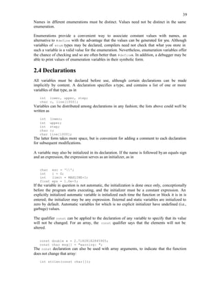 39
Names in d
ifferent enumerations must be distinct. Values need not be distinct in the same
enumeration.
Enumerations provide a convenient way to associate constant values with names, an
alternative to #define with the advantage that the values can be generated for y
ou. Although
variables of enum types may be declared, compilers need not check that what you store in
such a variable is a valid value for the enumeration. Nevertheless, enumeration variables offer
the chance of checking and so are often better than #defines. In addition, a debugger may be
able to print values of enumeration variables in their symbolic form.
2.4 Declarations
All variables must be declared before use, although certain declarations can be made
implicitly by content. A declaration specifies a type, and contains a list of one or more
variables of that type, as in
int lower, upper, step;
char c, line[1000];
Variables can be distributed among declarations in any fashion; the lists above could well be
written as
int lower;
int upper;
int step;
char c;
char line[1000];
The latter form takes more space, but is convenient for adding a comment to each declaration
for subsequent modifications.
A variable may also be initialized in its declaration. If the name is followed byan equals sign
and an expression, the expression serves as an initializer, as in
char esc = '';
int i = 0;
int limit = MAXLINE+1;
float eps = 1.0e-5;
If the variable in question is not automatic, the initialization is done once only, conceptionally
before the program starts executing, and the initializer must be a constant expression. An
explicitly initialized automatic variable is initialized each time the function or block it is in is
entered; the initializer may be any expression. External and static variables are initialized to
zero by default. Automatic variables for which is no explicit initializer have undefined (i.e.,
garbage) values.
The qualifier const can be applied to the declaration of any variable to specify that its value
will not be changed. For an array, the const qualifier says that the elements will not be
altered.
const double e = 2.71828182845905;
const char msg[] = "warning: ";
The const declaration can also be used with array arguments, to indicate that the function
does not change that array:
int strlen(const char[]);
 