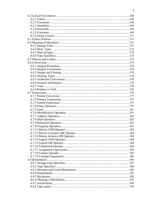 4
A.2 Lexical Conventions .....................................................................................................168
A.2.1 Tokens ...................................................................................................................168
A.2.2 Comments..............................................................................................................168
A.2.3 Identifiers...............................................................................................................168
A.2.4 Keywords...............................................................................................................169
A.2.5 Constants...............................................................................................................169
A.2.6 String Literals........................................................................................................171
A.3 Syntax Notation............................................................................................................171
A.4 Meaning of Identifiers..................................................................................................171
A.4.1 Storage Class.........................................................................................................171
A.4.2 Basic Types ...........................................................................................................172
A.4.3 Derived types.........................................................................................................173
A.4.4 Type Qualifiers......................................................................................................173
A.5 Objects and Lvalues .....................................................................................................173
A.6 Conversions..................................................................................................................173
A.6.1 Integral Promotion.................................................................................................174
A.6.2 Integral Conversions..............................................................................................174
A.6.3 Integer and Floating...............................................................................................174
A.6.4 Floating Types.......................................................................................................174
A.6.5 Arithmetic Conversions.........................................................................................174
A.6.6 Pointers and Integers.............................................................................................175
A.6.7 Void.......................................................................................................................176
A.6.8 Pointers to Void .....................................................................................................176
A.7 Expressions...................................................................................................................176
A.7.1 Pointer Conversion................................................................................................177
A.7.2 Primary Expressions..............................................................................................177
A.7.3 Postfix Expressions ...............................................................................................177
A.7.4 Unary Operators....................................................................................................179
A.7.5 Casts ......................................................................................................................181
A.7.6 Multiplicative Operators........................................................................................181
A.7.7 Additive Operators................................................................................................182
A.7.8 Shift Operators ......................................................................................................182
A.7.9 Relational Operators..............................................................................................183
A.7.10 Equality Operators...............................................................................................183
A.7.11 Bitwise AND Operator ........................................................................................183
A.7.12 Bitwise Exclusive OR Operator..........................................................................184
A.7.13 Bitwise Inclusive OR Operator ...........................................................................184
A.7.14 Logical AND Operator ........................................................................................184
A.7.15 Logical OR Operator...........................................................................................184
A.7.16 Conditional Operator...........................................................................................184
A.7.17 Assignment Expressions......................................................................................185
A.7.18 Comma Operator .................................................................................................185
A.7.19 Constant Expressions ..........................................................................................186
A.8 Declarations..................................................................................................................186
A.8.1 Storage Class Specifiers........................................................................................187
A.8.2 Type Specifiers......................................................................................................188
A.8.3 Structure and Union Declarations .........................................................................188
A.8.4 Enumerations .........................................................................................................191
A.8.5 Declarators.............................................................................................................192
A.8.6 Meaning of Declarators.........................................................................................193
A.8.7 Initialization...........................................................................................................196
A.8.8 Type names............................................................................................................198
 