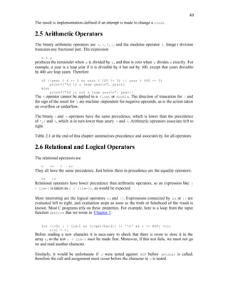 40
The result is implementation-defined if an attempt is made to change a const.
2.5 Arithmetic Operators
The binary arithmetic operators are +, -, *, /, and the modulus operator %. Intege r division
truncates any fractional part. The expression
x % y
produces the remainder when x is divided by y, and thus is zero when y divides x exactly. For
example, a year is a leap year if it is divisible by 4 but not by 100, except that years divisible
by 400 are leap years. Therefore
if ((year % 4 == 0 && year % 100 != 0) || year % 400 == 0)
printf("%d is a leap yearn", year);
else
printf("%d is not a leap yearn", year);
The % operator cannot be applied to a float or double. The direction of truncation for / and
the sign of the result for % are machine -dependent for negative operands, as is the action taken
on overflow or underflow.
The binary + and - operators have the same precedence, which is lower than the precedence
of *, / and %, which is in turn lower than unary + and -. Arithmetic operators associate left to
right.
Table 2.1 at the end of this chapter summarizes precedence and associativity for all operators.
2.6 Relational and Logical Operators
The relational operators are
> >= < <=
They all have the same precedence. Just below them in precedence are the equality operators:
== !=
Relational operators have lower precedence than arithmetic operators, so an expression like i
< lim-1 is taken as i < (lim-1), as would be expected.
More interesting are the logical operators && and ||. Expressions connected by && or || are
evaluated left to right, and evaluation stops as soon as the truth or falsehood of the result is
known. Most C programs rely on these properties. For example, here is a loop from the input
function getline that we wrote in Chapter 1:
for (i=0; i < lim-1 && (c=getchar()) != 'n' && c != EOF; ++i)
s[i] = c;
Before reading a new character it is necessary to check that there is room to store it in the
array s, so the test i < lim-1 must be made first. Moreover, if this test fails, we must not go
on and read another character.
Similarly, it would be unfortunate if c were tested against EOF before getchar is called;
therefore the call and assignment must occur before the character in c is tested.
 