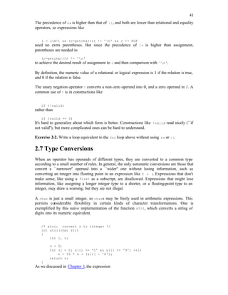 41
The precedence of && is higher than that of ||, and both are lower than relational and equality
operators, so expressions like
i < lim-1 && (c=getchar()) != 'n' && c != EOF
need no extra parentheses. But since the precedence of != is higher than assignment,
parentheses are needed in
(c=getchar()) != 'n'
to achieve the desired result of assignment to c and then comparison with 'n'.
By definition, the numeric value of a relational or logical expression is 1 if the relation is true,
and 0 if the relation is false.
The unary negation operator ! converts a non-zero operand into 0, and a zero operand in 1. A
common use of ! is in constructions like
if (!valid)
rather than
if (valid == 0)
It's hard to generalize about which form is better. Constructions like !valid read nicely (``if
not valid''), but more complicated ones can be hard to understand.
Exercise 2-2. Write a loop equivalent to the for loop above without using && or ||.
2.7 Type Conversions
When an operator has operands of different types, they are converted to a common type
according to a small number of rules. In general, the only automatic conversions are those that
convert a ``narrower'' operand into a ``wider'' one without losing information, such as
converting an integer into floating point in an expression like f + i
. Expressions that don't
make sense, like using a float as a subscript, are disallowed. Expressions that might lose
information, like assigning a longer integer type to a shorter, or a floating-point type to an
integer, may draw a warning, but they are not illegal.
A char is just a small integer, so chars may be freely used in arithmetic expressions. This
permits considerable flexibility in certain kinds of character transformations. One is
exemplified by this naive implementation of the function atoi, which converts a string of
digits into its numeric equivalent.
/* atoi: convert s to integer */
int atoi(char s[])
{
int i, n;
n = 0;
for (i = 0; s[i] >= '0' && s[i] <= '9'; ++i)
n = 10 * n + (s[i] - '0');
return n;
}
As we discussed in Chapter 1, the expression
 