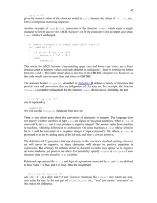 42
s[i] - '0'
gives the numeric value of the character stored in s[i], because the values of '0', '1', etc.,
form a contiguous increasing sequence.
Another example of char to int conversion is the function lower, which maps a single
character to lower case for the ASCII character set. If the character is not an upper case letter,
lower returns it unchanged.
/* lower: convert c to lower case; ASCII only */
int lower(int c)
{
if (c >= 'A' && c <= 'Z')
return c + 'a' - 'A';
else
return c;
}
This works for ASCII because corresponding upper case and lower case letters are a fixed
distance apart as numeric values and each alphabet is contiguous-- there is nothing but letters
between A and Z. This latter observation is not true of the EBCDIC character set, however, so
this code would convert more than just letters in EBCDIC.
The standard header <ctype.h>, described in Appendix B, defines a family of functions that
provide tests and conversions that are indep
endent of character set. For example, the function
tolower is a portable replacement for the function lower shown above. Similarly, the test
c >= '0' && c <= '9'
can be replaced by
isdigit(c)
We will use the <ctype.h> functions from now on.
There is one subtle point about the conversion of characters to integers. The language does
not specify whether variables of type char are signed or unsigned quantities. When a char is
converted to an int, can it ever produce a negative integer? The answer varies from machine
to machine, reflecting differences in architecture. On some machines a char whose leftmost
bit is 1 will be converted to a negative integer (``sign extension''). On others, a char is
promoted to an int by adding zeros at the left end, and thus is always positive.
The definition of C guarantees that any character in the machine's standard printing character
set will never be negative, so these characters will always be positive quantities in
expressions. But arbitrary bit patterns stored in character variables may appear to be negative
on some machines, yet positive on others. For portability, specify signed or unsigned if non-
character data is to be stored in char variables.
Relational expressions like i > j and logical expressions connected by && and || are defined
to have value 1 if true, and 0 if false. Thus the assignment
d = c >= '0' && c <= '9'
sets d to 1 if c is a digit, and 0 if not. However, functions like isdigit may return any non-
zero value for true. In the test part of if, while, for, etc., ``true'' just means ``non-zero'', so
this makes no difference.
 