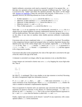 43
Implicit arithmetic conversions work much as expected. In general, if an operator like + or *
that takes two operands (a binary operator) has operands of different types, the ``lower'' type
is promoted to the ``higher'' type before the operation proceeds. The result is of the integer
type. Section 6 of Appendix Astates the conversion rules precisely. If there are no unsigned
operands, however, the following informal set of rules will suffice:
• If either operand is long double, convert the other to long double.
• Otherwise, if either operand is double, convert the other to double.
• Otherwise, if either operand is float, convert the other to float.
• Otherwise, convert charand short to int.
• Then, if either operand is long, convert the other to long.
Notice that floats in an expression are not automatically converted to double; this is a
change from the original definition. In general, mathematical functions like those in <math.h>
will use double precision. The main reason for using float is to save storage in large arrays,
or, less often, to save time on machines where double -precision arithmetic is particularly
expensive.
Conversion rules are more complicated when unsigned operands are involved. The problem
is that comparisons between signed and unsigned values are machine-dependent, because they
depend on the sizes of the various integer types. For example, suppose that int is 16 bits and
long is 32 bits. Then -1L < 1U, because 1U, which is an unsigned int, is promoted to a
signed long. But -1L > 1UL because -1L is promoted to unsigned long and thus appears
to be a large positive number.
Conversions take place across assignments; the value of the right side is converted to the type
of the left, which is the type of the result.
A character is converted to an integer, either by sign extension or not, as described above.
Longer integers are converted to shorter ones or to chars by dropping the excess high-order
bits. Thus in
int i;
char c;
i = c;
c = i;
the value of c is unchanged. This is true whether or not sign extension is involved. Reversing
the order of assignments might lose information, however.
If x is float and i is int, then x = iand i = x both cause conversions; float to int
causes truncation of any fractional part. When a double is converted to float, whether the
value is rounded or truncated is implementation dependent.
Since an argument of a function call is an expression, type conversion also takes place when
arguments are passed to functions. In the absence of a function prototype, char and short
become int, and float becomes double. This is why we have declared function arguments to
be int and double even when the function is called with char and float.
Finally, explicit type conversions can be forced (``coerced'') in any expression, with a unary
operator called a cast. In the construction
 