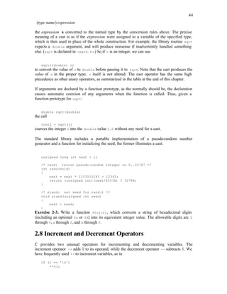 44
(type name) expression
the expression is converted to the named type by the conversion rules above. The precise
meaning of a cast is as if the expression were assigned to a variable of the specified type,
which is then used in place of the whole construction. For example, the library routine sqrt
expects a double argument, and will produce nonsense if inadvertently handled something
else. (sqrt is declared in <math.h>.) So if n is an integer, we can use
sqrt((double) n)
to convert the value of n to double before passing it to sqrt. Note that the cast produces the
value of n in the proper type; n itself is not altered. The cast operator has the same high
precedence as other unary operators, as summarized in the table at the end of this chapter.
If arguments are declared by a function prototype, as the normally should be, the declaration
causes automatic coercion of any arguments when the function is called. Thus, given a
function prototype for sqrt:
double sqrt(double)
the call
root2 = sqrt(2)
coerces the integer 2 into the double value 2.0 without any need for a cast.
The standard library includes a portable implementation of a pseudo-random number
generator and a function for initializing the seed; the former illustrates a cast:
unsigned long int next = 1;
/* rand: return pseudo-random integer on 0..32767 */
int rand(void)
{
next = next * 1103515245 + 12345;
return (unsigned int)(next/65536) % 32768;
}
/* srand: set seed for rand() */
void srand(unsigned int seed)
{
next = seed;
}
Exercise 2-3. Write a function htoi(s), which converts a string of hexadecimal digits
(including an optional 0x or 0X) into its equivalent integer value. The allowable digits are 0
through 9, a through f, and A through F.
2.8 Increment and Decrement Operators
C provides two unusual operators for incrementing and decrementing variables. The
increment operator ++ adds 1 to its operand, while the decrement operator -- subtracts 1. We
have frequently used ++ to increment variables, as in
if (c == 'n')
++nl;
 