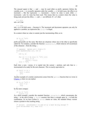 45
The unusual aspect is that ++ and -- may be used either as prefix operators (before the
variable, as in ++n), or postfix operators (after the variable: n++). In both cases, the effect is to
increment n. But the expression ++n increments n before its value is used, while n++
increments n after its value has been used. This means that in a context where the value is
being used, not just the effect, ++n and n++ are different. If n is 5, then
x = n++;
sets x to 5, but
x = ++n;
sets x to 6
. In both cases, n becomes 6. The increment and decrement operators can only be
applied to variables; an expression like (i+j)++ is illegal.
In a context where no value is wanted, just the incrementing effect, as in
if (c == 'n')
nl++;
prefix and postfix are the same. But there are situations where one or the other is specifically
called for. For instance, consider the function squeeze(s,c), which removes all occurrences
of the character c from the string s.
/* squeeze: delete all c from s */
void squeeze(char s[], int c)
{
int i, j;
for (i = j = 0; s[i] != '0'; i++)
if (s[i] != c)
s[j++] = s[i];
s[j] = '0';
}
Each time a non-c occurs, it is copied into the current j position, and only then is j
incremented to be ready for the next character. This is exactly equivalent to
if (s[i] != c) {
s[j] = s[i];
j++;
}
Another example of a similar construction comes from the getline function that we wrote in
Chapter 1, where we can replace
if (c == 'n') {
s[i] = c;
++i;
}
by the more compact
if (c == 'n')
s[i++] = c;
As a third example, consider the standard function strcat(s,t), which concatenates the
string t to the end of string s. strcat assumes that there is enough space in s to hold the
combination. As we have written it, strcat returns no value; the standard library version
returns a pointer to the resulting string.
/* strcat: concatenate t to end of s; s must be big enough */
void strcat(char s[], char t[])
{
 