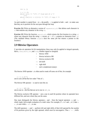 46
int i, j;
i = j = 0;
while (s[i] != '0') /* find end of s */
i++;
while ((s[i++] = t[j++]) != '0') /* copy t */
;
}
As each member is copied from t to s, the postfix ++ is applied to both i and j to make sure
that they are in position for the next pass through the loop.
Exercise 2-4. Write an alternative version of squeeze(s1,s2) that deletes each character in
s1 that matches any character in the string s2.
Exercise 2-5. Write the function any(s1,s2), which returns the first location in a string s1
where any character from the string s2 occurs, or -1 if s1 contains no characters from s2.
(The standard library function strpbrk does the same job but returns a pointer to the
location.)
2.9 Bitwise Operators
C provides six operators for bit manipulation; these may only be applied to integral operands,
that is, char, short, int, and long, whether signed or unsigned.
& bitwise AND
| bitwise inclusive OR
^ bitwise exclusive OR
<< left shift
>> right shift
~ one's complement (unary)
The bitwise AND operator & is often used to mask off some set of bits, for example
n = n & 0177;
sets to zero all but the low-order 7 bits of n.
The bitwise OR operator | is used to turn bits on:
x = x | SET_ON;
sets to one in x the bits that are set to one in SET_ON.
The bitwise exclusive OR operator ^ sets a one in each bit position where its operands have
different bits, and zero where they are the same.
One must distinguish the bitwise operators & and | from the logical operators && and ||,
which imply left-to-right evaluation of a truth value. For example, if x is 1 and y is 2, then x
& y is zero while x && y is one.
The shift operators << and >> perform left and right shifts of their left operand by the number
of bit positions given by the right operand, which must be non-negative. Thus x << 2 shifts
 