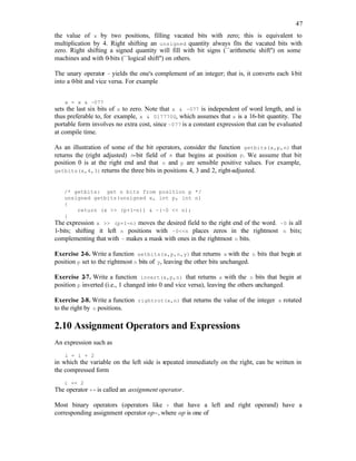 47
the value of x by two positions, filling vacated bits with zero; this is equivalent to
multiplication by 4. Right shifting an unsigned quantity always fits the vacated bits with
zero. Right shifting a signed quantity will fill with bit signs (``arithmetic shift'') on some
machines and with 0-bits (``logical shift'') on others.
The unary operator ~ yields the one's complement of an integer; that is, it converts each 1
-bit
into a 0-bit and vice versa. For example
x = x & ~077
sets the last six bits of x to zero. Note that x & ~077 is independent of word length, and is
thus preferable to, for example, x & 0177700, which assumes that x is a 16-bit quantity. The
portable form involves no extra cost, since ~077 is a constant expression that can be evaluated
at compile time.
As an illustration of some of the bit operators, consider the function getbits(x,p,n) that
returns the (right adjusted) n-bit field of x that begins at position p. We assume that bit
position 0 is at the right end and that n and p are sensible positive values. For example,
getbits(x,4,3) returns the three bits in positions 4, 3 and 2, right-adjusted.
/* getbits: get n bits from position p */
unsigned getbits(unsigned x, int p, int n)
{
return (x >> (p+1-n)) & ~(~0 << n);
}
The expression x >> (p+1-n) moves the desired field to the right end of the word. ~0 is all
1-bits; shifting it left n positions with ~0<<n places zeros in the rightmost n bits;
complementing that with ~ makes a mask with ones in the rightmost n bits.
Exercise 2-6. Write a function setbits(x,p,n,y) that returns x with the n bits that begin at
position p set to the rightmost n bits of y, leaving the other bits unchanged.
Exercise 2-7. Write a function invert(x,p,n) that returns x with the n bits that begin at
position p inverted (i.e., 1 changed into 0 and vice versa), leaving the others unchanged.
Exercise 2-8. Write a function rightrot(x,n) that returns the value of the integer x rotated
to the right by n positions.
2.10 Assignment Operators and Expressions
An expression such as
i = i + 2
in which the variable on the left side is repeated immediately on the right, can be written in
the compressed form
i += 2
The operator += is called an assignment operator.
Most binary operators (operators like + that have a left and right operand) have a
corresponding assignment operator op=, where op is one of
 