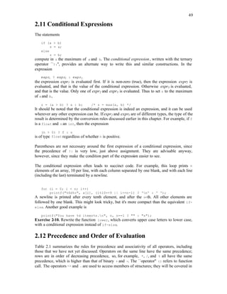 49
2.11 Conditional Expressions
The statements
if (a > b)
z = a;
else
z = b;
compute in z the maximum of a and b. The conditional expression, written with the ternary
operator ``?:'', provides an alternate way to write this and similar constructions. In the
expression
expr1 ? expr2 : expr3
the expression expr1 is evaluated first. If it is non-zero (true), then the expression expr2 is
evaluated, and that is the value of the conditional expression. Otherwise expr3 is evaluated,
and that is the value. Only one of expr2 and expr3 is evaluated. Thus to set z to the maximum
of aand b,
z = (a > b) ? a : b; /* z = max(a, b) */
It should be noted that the conditional expression is indeed an expression, and it can be used
wherever any other expression can be. Ifexpr2 and expr3 are of different types, the type of the
result is determined by the conversion rules discussed earlier in this chapter. For example, if f
is a float and n an int, then the expression
(n > 0) ? f : n
is of type float regardless of whether n is positive.
Parentheses are not necessary around the first expression of a conditional expression, since
the precedence of ?: is very low, just above assignment. They are advisable anyway,
however, since they make the condition part of the expression easier to see.
The conditional expression often leads to succinct code. For example, this loop prints n
elements of an array, 10 per line, with each column separated by one blank, and with each line
(including the last) terminated by a newline.
for (i = 0; i < n; i++)
printf("%6d%c", a[i], (i%10==9 || i==n-1) ? 'n' : ' ');
A newline is printed after every tenth element, and after the n-th. All other elements are
followed by one blank. This might look tricky, but it's more compact than the equivalent if-
else. Another good example is
printf("You have %d items%s.n", n, n==1 ? "" : "s");
Exercise 2-10. Rewrite the function lower, which converts upper case letters to lower case,
with a conditional expression instead of if-else.
2.12 Precedence and Order of Evaluation
Table 2.1 summarizes the rules for precedence and associativity of all operators, including
those that we have not yet discussed. Operators on the same line have the same precedence;
rows are in order of decreasing precedence, so, for example, *, /, and % all have the same
precedence, which is higher than that of binary + and -. The ``operator'' () refers to function
call. The operators -> and . are used to access members of structures; they will be covered in
 