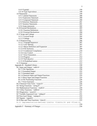 5
A.8.9 Typedef..................................................................................................................199
A.8.10 Type Equivalence................................................................................................199
A.9 Statements ....................................................................................................................199
A.9.1 Labeled Statements................................................................................................200
A.9.2 Expression Statement............................................................................................200
A.9.3 Compound Statement............................................................................................200
A.9.4 Selection Statements..............................................................................................201
A.9.5 Iteration Statements...............................................................................................201
A.9.6 Jump statements ....................................................................................................202
A.10 External Declarations.................................................................................................203
A.10.1 Function Definitions............................................................................................203
A.10.2 External Declarations..........................................................................................204
A.11 Scope and Linkage .....................................................................................................205
A.11.1 Lexical Scope ......................................................................................................205
A.11.2 Linkage ................................................................................................................206
A.12 Preprocessing..............................................................................................................206
A.12.1 Trigraph Sequences.............................................................................................207
A.12.2 Line Splicing .......................................................................................................207
A.12.3 Macro Definition and Expansion ........................................................................207
A.12.4 File Inclusion.......................................................................................................209
A.12.5 Conditional Compilation.....................................................................................210
A.12.6 Line Control ........................................................................................................211
A.12.7 Error Generation..................................................................................................211
A.12.8 Pragmas...............................................................................................................212
A.12.9 Null directive.......................................................................................................212
A.12.10 Predefined names ..............................................................................................212
A.13 Grammar.....................................................................................................................212
Appendix B - Standard Library...............................................................................................220
B.1 Input and Output: <stdio.h>.........................................................................................220
B.1.1 File Operations ......................................................................................................220
B.1.2 Formatted Output...................................................................................................222
B.1.3 Formatted Input .....................................................................................................223
B.1.4 Character Input and Output Functions...................................................................225
B.1.5 Direct Input and Output Functions ........................................................................225
B.1.6 File Positioning Functions .....................................................................................226
B.1.7 Error Functions......................................................................................................226
B.2 Character Class Tests: <ctype.h>.................................................................................226
B.3 String Functions: <string.h>.........................................................................................227
B.4 Mathematical Functions: <math.h>..............................................................................228
B.5 Utility Functions: <stdlib.h> ........................................................................................229
B.6 Diagnostics: <assert.h>.................................................................................................231
B.7 Variable Argument Lists: <stdarg.h> ...........................................................................231
B.8 Non-local Jumps: <setjmp.h>.......................................................................................232
B.9 Signals: <signal.h>.......................................................................................................232
B.10 Date and Time Functions: <time.h>...........................................................................233
B.11 Implementation-defined Limits: <limits.h> and <float.h>
.............................................................................................................................................234
Appendix C - Summary of Changes .......................................................................................236
 