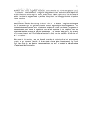 51
printf("%d %dn", n, power(2, n));
Function calls, nested assignment statements, and increment and decrement operators cause
``side effects'' - some variable is changed as a by-product of the evaluation of an expression.
In any expression involving side effects, there can be subtle dependencies on the order in
which variables taking part in the expression are updated. One unhappy situation is typified
by the statement
a[i] = i++;
The question is whether the subscript is the old value of i or the new. Compilers can interpret
this in different ways, and generate different answers depending on their interpretation. The
standard intentionally leaves most such matters unspecified. When side effects (assignment to
variables) take place within an expression is left to the discretion of the compiler, since the
best order depends strongly on machine architecture. (The standard does specify that all side
effects on arguments take effect before a function is called, but that would not help in the call
to printf above.)
The moral is that writing code that depends on order of evaluation is a bad programming
practice in any language. Naturally, it is necessary to know what things to avoid, but if you
don't know how they are done on various machines, you won't be tempted to take advantage
of a particular implementation.
 