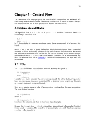 52
Chapter 3 - Control Flow
The control-flow of a language specify the order in which computations are performed. We
have already met the most common control-flow constructions in earlier examples; here we
will complete the set, and be more precise about the ones discussed before.
3.1 Statements and Blocks
An expression such as x = 0 or i++ or printf(...) becomes a statement when it is
followed by a semicolon, as in
x = 0;
i++;
printf(...);
In C, the semicolon is a statement terminator, rather than a separator as it is in languages like
Pascal.
Braces { and } are used to group declarations and statements together into a compound
statement, or block, so that they are syntactically equivalent to a single statement. The braces
that surround the statements of a function are one obvious example; braces around multiple
statements after an if, else, while, or for are another. (Variables can be declared inside any
block; we will talk about this in Chapter 4
.) There is no semicolon after the right brace that
ends a block.
3.2 If-Else
The if-else statement is used to express decisions. Formally the syntax is
if (expression)
statement1
else
statement2
where the else part is optional. The expression is evaluated; if it is true (that is, if expression
has a non-zero value), statement1 is executed. If it is false (
expression is zero) and if there is
an else part, statement2 is executed instead.
Since an if tests the numeric value of an expression, certain coding shortcuts are possible.
The most obvious is writing
if (expression)
instead of
if (expression != 0)
Sometimes this is natural and clear; at other times it can be cryptic.
Because the else part of an if-else is optional,there is an ambiguity when an else if omitted
from a nested if sequence. This is resolved by associating the else with the closest previous
else-less if. For example, in
 