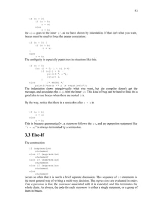 53
if (n > 0)
if (a > b)
z = a;
else
z = b;
the else goes to the inner if, as we have shown by indentation. If that isn't what you want,
braces must be used to force the proper association:
if (n > 0) {
if (a > b)
z = a;
}
else
z = b;
The ambiguity is especially pernicious in situations like this:
if (n > 0)
for (i = 0; i < n; i++)
if (s[i] > 0) {
printf("...");
return i;
}
else /* WRONG */
printf("error -- n is negativen");
The indentation shows unequivocally what you want, but the compiler doesn't get the
message, and associates the else with the inner if. This kind of bug can be hard to find; it's a
good idea to use braces when there are nested ifs.
By the way, notice that there is a semicolon after z = a in
if (a > b)
z = a;
else
z = b;
This is because grammatically, a statement follows the if, and an expression statement like
``z = a;'' is always terminated by a semicolon.
3.3 Else-If
The construction
if (expression)
statement
else if (expression)
statement
else if (expression)
statement
else if (expression)
statement
else
statement
occurs so often that it is worth a brief separate discussion. This sequence of if statements is
the most general way of writing a multi-way decision. The expressions are evaluated in order;
if an expression is true, the statement associated with it is executed, and this terminates the
whole chain. As always, the code for each statement is either a single statement, or a group of
them in braces.
 