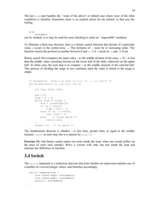 54
The last else part handles the ``none of the above'' or default case where none of the other
conditions is satisfied. Sometimes there is no explicit action for the default; in that case the
trailing
else
statement
can be omitted, or it may be used for error checking to catch an ``impossible'' condition.
To illustrate a three-way decision, here is a binary search function that decides if a particular
value x occurs in the sorted array v. The elements of v must be in increasing order. The
function returns the position (a number between 0 and n-1) if x occurs in v, and -1 if not.
Binary search first compares the input value x to the middle element of the array v. If x is less
than the middle value, searching focuses on the lower half of the table, otherwise on the upper
half. In either case, the next step is to compare x to the middle element of the selected half.
This process of dividing the range in two continues until the value is found or the range is
empty.
/* binsearch: find x in v[0] <= v[1] <= ... <= v[n-1] */
int binsearch(int x, int v[], int n)
{
int low, high, mid;
low = 0;
high = n - 1;
while (low <= high) {
mid = (low+high)/2;
if (x < v[mid])
high = mid + 1;
else if (x > v[mid])
low = mid + 1;
else /* found match */
return mid;
}
return -1; /* no match */
}
The fundamental decision is whether x is less than, greater than, or equal to the middle
element v[mid] at each step; this is a natural for else-if.
Exercise 3-1. Our binary search makes two tests inside the loop, when one would suffice (at
the price of more tests outside.) Writ e a version with only one test inside the loop and
measure the difference in run-time.
3.4 Switch
The switch statement is a multi-way decision that tests whether an expression matches one of
a number of constantinteger values, and branches accordingly.
switch (expression) {
case const-expr: statements
case const-expr: statements
default: statements
}
 