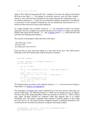 57
for (i = 0; i < n; i++)
...
which is the C idiom for processing the first n elements of an array, the analog of the Fortran
DO loop or the Pascal for. The analogy is not perfect, however, since the index variable i
retains its value when the loop terminates for any reason. Because the components of the for
are arbitrary expressions, for loops are not restricted to arithmetic progressions. Nonetheless,
it is bad style to force unrelated computations into the initialization and increment of a for,
which are better reserved for loop control operations.
As a larger example, here is another version of atoi for converting a string to its numeric
equivalent. This one is slightly more general than the one in Chapter 2; it copes with optional
leading white space and an optional + or - sign. (Chapter 4shows atof, which does the same
conversion for floating-point numbers.)
The structure of the program reflects the form of the input:
skip white space, if any
get sign, if any
get integer part and convert it
Each step does its part, and leaves things in a clean state for the next. The whole process
terminates on the first character that could not be part of a number.
#include <ctype.h>
/* atoi: convert s to integer; version 2 */
int atoi(char s[])
{
int i, n, sign;
for (i = 0; isspace(s[i]); i++) /* skip white space */
;
sign = (s[i] == '-') ? -1 : 1;
if (s[i] == '+' || s[i] == '-') /* skip sign */
i++;
for (n = 0; isdigit(s[i]); i++)
n = 10 * n + (s[i] - '0');
return sign * n;
}
The standard library provides a more elaborate function strtol for conversion of strings to
long integers; see Section 5 of Appendix B.
The advantages of keeping loop control centralized are even more obvious when there are
several nested loops. The following function is a Shell sort for sorting an array of integers.
The basic idea of this sorting algorithm, which was invented in 1959 by D. L. Shell, is that in
early stages, far-apart elements are compared, rather than adjacent ones as in simpler
interchange sorts. This tends to eliminate large amounts of disorder quickly, so later stages
have less work to do. The interval between compared elements is gradually decreased to one,
at which point the sort effectively becomes an adjacent interchange method.
/* shellsort: sort v[0]...v[n-1] into increasing order */
void shellsort(int v[], int n)
{
 