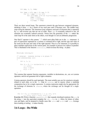 58
int gap, i, j, temp;
for (gap = n/2; gap > 0; gap /= 2)
for (i = gap; i < n; i++)
for (j=i-gap; j>=0 && v[j]>v[j+gap]; j-=gap) {
temp = v[j];
v[j] = v[j+gap];
v[j+gap] = temp;
}
}
There are three nested loops. The outermost controls the gap between compared elements,
shrinking it from n/2 by a factor of two each pass until it becomes zero. The middle loop
steps along the elements. The innermost loop compares each pair of elements that is separated
by gap and reverses any that are out of order. Since gap is eventually reduced to one, all
elements are eventually ordered correctly. Notice how the generality of the for makes the
outer loop fit in the same form as the others, even though it is not an arithmetic progression.
One final C operator is the comma ``,'', which most often finds use in the for statement. A
pair of expressions separated by a comma is evaluated left to right, and the type and value of
the result are the type and value of the right operand. Thus in a for statement, it is possible to
place multiple expressions in the various parts, for example to process two indices in parallel.
This is illustrated in the function reverse(s), which reverses the string s in place.
#include <string.h>
/* reverse: reverse string s in place */
void reverse(char s[])
{
int c, i, j;
for (i = 0, j = strlen(s)-1; i < j; i++, j--) {
c = s[i];
s[i] = s[j];
s[j] = c;
}
}
The commas that separate function arguments, variables in declarations, etc., are not comma
operators, and do not guarantee left to right evaluation.
Comma operators should be used sparingly. The most suitable uses are for constructs strongly
related to each other, as in the for loop in reverse, and in macros where a multistep
computation has to be a single expression. A comma expression might also be appropriate for
the exchange of elements in reverse, where the exchange can be thought of a single
operation:
for (i = 0, j = strlen(s)-1; i < j; i++, j--)
c = s[i], s[i] = s[j], s[j] = c;
Exercise 3-3. Write a function expand(s1,s2) that expands shorthand notations like a-z in
the string s1 into the equivalent complete list abc...xyz in s2. Allow for letters of either
case and digits, and be prepared to handle cases like a-b-c and a-z0-9 and -a-z. Arrange
that a leading or trailing - is taken literally.
3.6 Loops - Do-While
 