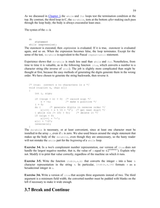 59
As we discussed in Chapter 1, the while and for loops test the termination condition at the
top. By contrast, the third loop in C, the do-while, tests at the bottom after making each pass
through the loop body; the body is always executedat least once.
The syntax of the do is
do
statement
while (expression);
The statement is executed, then expression is evaluated. If it is true, statement is evaluated
again, and so on. When the expression becomes false, the loop terminates. Except for the
sense of the test, do-while is equivalent to the Pascal repeat-until statement.
Experience shows that do-while is much less used than while and for. Nonetheless, from
time to time it is valuable, as in the following function itoa, which converts a number to a
character string (the inverse of atoi). The job is slightly more complicated than might be
thought at first, because the easy methods of generating the digits generate them in the wrong
order. We have chosen to generate the string backwards, then reverse it.
/* itoa: convert n to characters in s */
void itoa(int n, char s[])
{
int i, sign;
if ((sign = n) < 0) /* record sign */
n = -n; /* make n positive */
i = 0;
do { /* generate digits in reverse order */
s[i++] = n % 10 + '0'; /* get next digit */
} while ((n /= 10) > 0); /* delete it */
if (sign < 0)
s[i++] = '-';
s[i] = '0';
reverse(s);
}
The do-while is necessary, or at least convenient, since at least one character must be
installed in the array s, even if n is zero. We also used braces around the single statement that
makes up the body of the do-while, even though they are unnecessary, so the hasty reader
will not mistake the while part for the beginning of a while loop.
Exercise 3-4. In a two's complement number representation, our version of itoa does not
handle the largest negative number, that is, the value of n equal to -(2wordsize-1
). Explain why
not. Modify it to print that value correctly, regardless of the machine on which it runs.
Exercise 3-5. Write the function itob(n,s,b) that converts the integer n into a base b
character representation in the string s. In particular, itob(n,s,16) formats s as a
hexadecimal integer in s.
Exercise 3-6. Write a version of itoa that accepts three arguments instead of two. The third
argument is a minimum field width; the converted number must be padded with blanks on the
left if necessary to make it wide enough.
3.7 Break and Continue
 