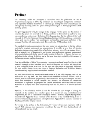 6
Preface
The computing world has undergone a revolution since the publication of The C
Programming Language in 1978. Big computers are much bigger, and personal computers
have capabilities that rival mainframes of a decade ago. During this time, C has changed too,
although only modestly, and it has spread far beyond its origins as the language of the UNIX
operating system.
The growing popularity of C, the changes in the language over the years, and the creation of
compilers by groups not involved in its design, combined to demonstrate a need for a more
precise and more contemporary definition of the language than the first edition of this book
provided. In 1983, the American National Standards Institute (ANSI) established a committee
whose goal was to produce ``an unambiguous and machine-independent definition of the
language C'', while still retaining its spirit. The result is the ANSI standard for C.
The standard formalizes constructions that were hinted but not described in the first edition,
particularly structure assignment and enumerations. It provides a new form of function
declaration that permits cross-checking of definition with use. It specifies a standard library,
with an extensive set of functions for performing input and output, memory management,
string manipulation, and similar tasks. It makes precise the behavior of features that were not
spelled out in the original definition, and at the same time states explicitly which aspects of
the language remain machine-dependent.
This Second Edition of The C Programming Language describes C as defined by the ANSI
standard. Although we have noted the places where the language has evolved, we have chosen
to write exclusively in the new form. For the most part, this makes no significant difference;
the most visible change is the new form of function declaration and definition. Modern
compilers already support most features of the standard.
We have tried to retain the brevity of the first edition. C is not a big language, and it is not
well served by a big book. We have improved the exposition of critical features, such as
pointers, that are central to C programming. We have refined the original examples, and have
added new examples in several chapters. For instance, the treatment of complicated
declarations is augmented by programs that convert declarations into words and vice versa.
As before, all examples have been tested directly from the text, which is in machine -readable
form.
Appendix A, the reference manual, is not the standard, but our attempt to convey the
essentials of the standard in a smaller space. It is meant for easy comprehension by
programmers, but not as a definition for compiler writers -- that role properly belongs to the
standard itself. Appendix B is a summary of the facilities of the standard library. It too is
meant for reference by programmers, not implementers. Appendix C is a concise summary of
the changes from the original version.
As we said in the preface to the first edition, C ``wears well as one's experience with it
grows''. With a decade more experience, we still feel that way. We hope that this book will
help you learn C and use it well.
 