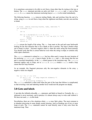 60
It is sometimes convenient to be able to exit from a loop other than by testing at the top or
bottom. The break statement provides an early exit from for, while, and do, just as from
switch. A break causes the innermost enclosing loop or switch to be exited immediately.
The following function, trim, removes trailing blanks, tabs and newlines from the end of a
string, using a break to exit from a loop when the rightmost non-blank, non-tab, non-newline
is found.
/* trim: remove trailing blanks, tabs, newlines */
int trim(char s[])
{
int n;
for (n = strlen(s)-1; n >= 0; n--)
if (s[n] != ' ' && s[n] != 't' && s[n] != 'n')
break;
s[n+1] = '0';
return n;
}
strlen returns the length of the string. The for loop starts at the end and scans backwards
looking for the first character that is not a blank or tab or newline. The loop is broken when
one is found, or when n becomes negative (that is, when the entire string has beenscanned).
You should verify that this is correct behavior even when the string is empty or contains only
white space characters.
The continue statement is related to break, but less often used; it causes the next iteration of
the enclosing for, while, or do loop to begin. In the while and do, this means that the test
part is executed immediately; in the for, control passes to the increment step. The continue
statement applies only to loops, not to switch. A continue inside a switch inside a loop
causes the next loop iteration.
As an example, this fragment processes only the non-negative elements in the array a;
negative values are skipped.
for (i = 0; i < n; i++)
if (a[i] < 0) /* skip negative elements */
continue;
... /* do positive elements */
The continue statement is often used when the part of the loop that follows is complicated,
so that reversing a test and indenting another level would nest the program too deeply.
3.8 Goto and labels
C provides the infinitely-abusable goto statement, and labels to branch to. Formally, the goto
statement is never necessary, and in practice it is almost always easy to write code without it.
We have not used goto in this book.
Nevertheless, there are a few situations where gotos may find a place. The most common is
to abandon processing in some deeply nested structure, such as breaking out of two or more
loops at once. The break statement cannot be used directly since it only exits from the
innermost loop. Thus:
 