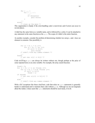 61
for ( ... )
for ( ... ) {
...
if (disaster)
goto error;
}
...
error:
/* clean up the mess */
This organization is handy if the error-handling code is non-trivial, and if errors can occur in
several places.
A label has the same form as a variable name, and is followed by a colon. It can be attached to
any statement in the same function as the goto. The scope of a label is the entire function.
As another example, consider the problem of determining whether two arrays a and b have an
element in common. One possibility is
for (i = 0; i < n; i++)
for (j = 0; j < m; j++)
if (a[i] == b[j])
goto found;
/* didn't find any common element */
...
found:
/* got one: a[i] == b[j] */
...
Code involving a goto can always be written without one, though perhaps at the price of
some repeated tests or an extra variable. For example, the array search becomes
found = 0;
for (i = 0; i < n && !found; i++)
for (j = 0; j < m && !found; j++)
if (a[i] == b[j])
found = 1;
if (found)
/* got one: a[i-1] == b[j-1] */
...
else
/* didn't find any common element */
...
With a few exceptions like those cited here, code that relies on goto statements is generally
harder to understand and to maintain than code without gotos. Although we are not dogmatic
about the matter, it does seem that goto statements should be used rarely, if at all.
 