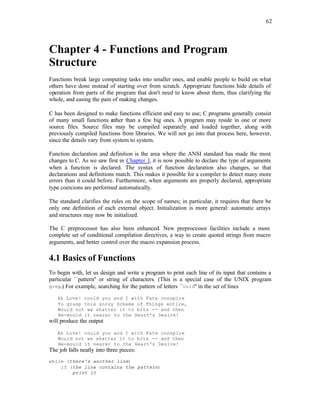 62
Chapter 4 - Functions and Program
Structure
Functions break large computing tasks into smaller ones, and enable people to build on what
others have done instead of starting over from scratch. Appropriate functions hide details of
operation from parts of the program that don't need to know about them, thus clarifying the
whole, and easing the pain of making changes.
C has been designed to make functions efficient and easy to use; C programs generally consist
of many small functions r
ather than a few big ones. A program may reside in one or more
source files. Source files may be compiled separately and loaded together, along with
previously compiled functions from libraries. We will not go into that process here, however,
since the details vary from system to system.
Function declaration and definition is the area where the ANSI standard has made the most
changes to C. As we saw first in Chapter 1, it is now possible to declare the type of arguments
when a function is declared. The syntax of function declaration also changes, so that
declarations and definitions match. This makes it possible for a compiler to detect many more
errors than it could before. Furthermore, when arguments are properly declared, appropriate
type coercions are performed automatically.
The standard clarifies the rules on the scope of names; in particular, it requires that there be
only one definition of each external object. Initialization is more general: automatic arrays
and structures may now be initialized.
The C preprocessor has also been enhanced. New preprocessor facilities include a more
complete set of conditional compilation directives, a way to create quoted strings from macro
arguments, and better control over the macro expansion process.
4.1 Basics of Functions
To begin with, let us design and write a program to print each line of its input that contains a
particular ``pattern'' or string of characters. (This is a special case of the UNIX program
grep.) For example, searching for the pattern of letters ``ould'' in the set of lines
Ah Love! could you and I with Fate conspire
To grasp this sorry Scheme of Things entire,
Would not we shatter it to bits -- and then
Re-mould it nearer to the Heart's Desire!
will produce the output
Ah Love! could you and I with Fate conspire
Would not we shatter it to bits -- and then
Re-mould it nearer to the Heart's Desire!
The job falls neatly into three pieces:
while (there's another line)
if (the line contains the pattern)
print it
 