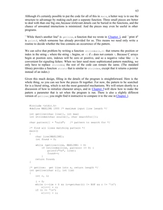 63
Although it's certainly possible to put the code for all of this in main, a better way is to use the
structure to advantage by making each part a separate function. Three small pieces are better
to deal with than one big one, because irrelevant details can be buried in the functions, and the
chance of unwanted interactions is minimized. And the pieces may even be useful in other
programs.
``While there's another line'' is getline, a function that we wrote in Chapter 1, and ``print it''
is printf, which someone has already provided for us. This means we need only write a
routine to decide whether the line contains an occurrence of the pattern.
We can solve that problem by writing a function strindex(s,t) that returns the position or
index in the string s where the string t begins, or -1 if s does not contain t. Because C arrays
begin at position zero, indexes will be zero or positive, and so a negative value like -1 is
convenient for signaling failure. When we later need more sophisticated pattern matching, we
only have to replace strindex; the rest of the code can remain the same. (The standard
library provides a function strstr that is similar to strindex, except that it returns a pointer
instead of an index.)
Given this much design, filling in the details of the program is straightforward. Here is the
whole thing, so you can see how the pieces fit together. For now, the pattern to be searched
for is a literal string, which is not the most generalof mechanisms. We will return shortly to a
discussion of how to initialize character arrays, and in Chapter 5will show how to make the
pattern a parameter that is set when the program is run. There is also a slightly different
version of getline; you might find it instructive to compare it to the one in Chapter 1.
#include <stdio.h>
#define MAXLINE 1000 /* maximum input line length */
int getline(char line[], int max)
int strindex(char source[], char searchfor[]);
char pattern[] = "ould"; /* pattern to search for */
/* find all lines matching pattern */
main()
{
char line[MAXLINE];
int found = 0;
while (getline(line, MAXLINE) > 0)
if (strindex(line, pattern) >= 0) {
printf("%s", line);
found++;
}
return found;
}
/* getline: get line into s, return length */
int getline(char s[], int lim)
{
int c, i;
i = 0;
while (--lim > 0 && (c=getchar()) != EOF && c != 'n')
s[i++] = c;
if (c == 'n')
s[i++] = c;
 