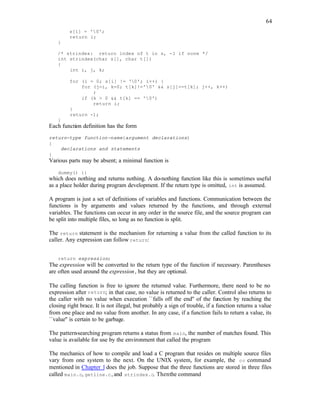64
s[i] = '0';
return i;
}
/* strindex: return index of t in s, -1 if none */
int strindex(char s[], char t[])
{
int i, j, k;
for (i = 0; s[i] != '0'; i++) {
for (j=i, k=0; t[k]!='0' && s[j]==t[k]; j++, k++)
;
if (k > 0 && t[k] == '0')
return i;
}
return -1;
}
Each function definition has the form
return-type function-name(argument declarations)
{
declarations and statements
}
Various parts may be absent; a minimal function is
dummy() {}
which does nothing and returns nothing. A do-nothing function like this is sometimes useful
as a place holder during program development. If the return type is omitted, int is assumed.
A program is just a set of definitions of variables and functions. Communication between the
functions is by arguments and values returned by the functions, and through external
variables. The functions can occur in any order in the source file, and the source program can
be split into multiple files, so long as no function is split.
The return statement is the mechanism for returning a value from the called function to its
caller. Any expression can follow return:
return expression;
The expression will be converted to the return type of the function if necessary. Parentheses
are often used around the expression, but they are optional.
The calling function is free to ignore the returned value. Furthermore, there need to be no
expression after return; in that case, no value is returned to the caller. Control also returns to
the caller with no value when execution ``falls off the end'' of the function by reaching the
closing right brace. It is not illegal, but probably a sign of trouble, if a function returns a value
from one place and no value from another. In any case, if a function fails to return a value, its
``value'' is certain to be garbage.
The pattern-searching program returns a status from main, the number of matches found. This
value is available for use by the environment that called the program
The mechanics of how to compile and load a C program that resides on multiple source files
vary from one system to the next. On the UNIX system, for example, the cc command
mentioned in Chapter 1does the job. Suppose that the three functions are stored in three files
called main.c, getline.c, and strindex.c. Thenthe command
 