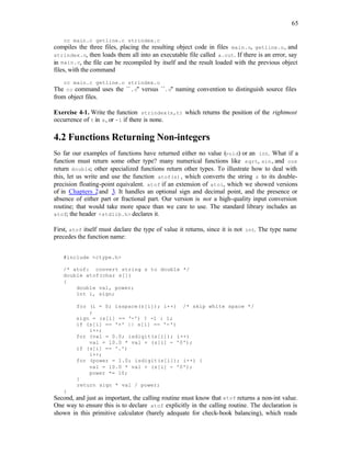 65
cc main.c getline.c strindex.c
compiles the three files, placing the resulting object code in files main.o, getline.o, and
strindex.o, then loads them all into an executable file called a.out. If there is an error, say
in main.c, the file can be recompiled by itself and the result loaded with the previous object
files, with the command
cc main.c getline.o strindex.o
The cc command uses the ``.c'' versus ``.o'' naming convention to distinguish source files
from object files.
Exercise 4-1. Write the function strindex(s,t) which returns the position of the rightmost
occurrence of t in s, or -1 if there is none.
4.2 Functions Returning Non-integers
So far our examples of functions have returned either no value (void) or an int. What if a
function must return some other type? many numerical functions like sqrt, sin, and cos
return double; other specialized functions return other types. To illustrate how to deal with
this, let us write and use the function atof(s), which converts the string s to its double-
precision floating-point equivalent. atof if an extension of atoi, which we showed versions
of in Chapters 2and 3. It handles an optional sign and decimal point, and the presence or
absence of either part or fractional part. Our version is not a high-quality input conversion
routine; that would take more space than we care to use. The standard library includes an
atof; the header <stdlib.h> declares it.
First, atof itself must declare the type of value it returns, since it is not int. The type name
precedes the function name:
#include <ctype.h>
/* atof: convert string s to double */
double atof(char s[])
{
double val, power;
int i, sign;
for (i = 0; isspace(s[i]); i++) /* skip white space */
;
sign = (s[i] == '-') ? -1 : 1;
if (s[i] == '+' || s[i] == '-')
i++;
for (val = 0.0; isdigit(s[i]); i++)
val = 10.0 * val + (s[i] - '0');
if (s[i] == '.')
i++;
for (power = 1.0; isdigit(s[i]); i++) {
val = 10.0 * val + (s[i] - '0');
power *= 10;
}
return sign * val / power;
}
Second, and just as important, the calling routine must know that atof returns a non-int value.
One way to ensure this is to declare atof explicitly in the calling routine. The declaration is
shown in this primitive calculator (barely adequate for check-book balancing), which reads
 