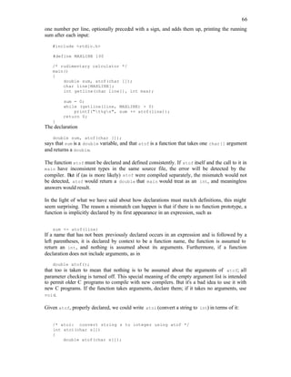 66
one number per line, optionally preced
ed with a sign, and adds them up, printing the running
sum after each input:
#include <stdio.h>
#define MAXLINE 100
/* rudimentary calculator */
main()
{
double sum, atof(char []);
char line[MAXLINE];
int getline(char line[], int max);
sum = 0;
while (getline(line, MAXLINE) > 0)
printf("t%gn", sum += atof(line));
return 0;
}
The declaration
double sum, atof(char []);
says that sum is a double variable, and that atof is a function that takes one char[] argument
and returns a double.
The function atof must be declared and defined consistently. If atof itself and the call to it in
main have inconsistent types in the same source file, the error will be detected by the
compiler. But if (as is more likely) atof were compiled separately, the mismatch would not
be detected, atof would return a double that main would treat as an int, and meaningless
answers would result.
In the light of what we have said about how declarations must match definitions, this might
seem surprising. The reason a mismatch can happen is that if there is no function prototype, a
function is implicitly declared by its first appearance in an expression, such as
sum += atof(line)
If a name that has not been previously declared occurs in an expression and is followed by a
left parentheses, it is declared by context to be a function name, the function is assumed to
return an int, and nothing is assumed about its arguments. Furthermore, if a function
declaration does not include arguments, as in
double atof();
that too is taken to mean that nothing is to be assumed about the arguments of atof; all
parameter checking is turned off. This special meaning of the empty argument list is intended
to permit older C programs to compile with new compilers. But it's a bad idea to use it with
new C programs. If the function takes arguments, declare them; if it takes no arguments, use
void.
Given atof, properly declared, we could write atoi (convert a string to int) in terms of it:
/* atoi: convert string s to integer using atof */
int atoi(char s[])
{
double atof(char s[]);
 