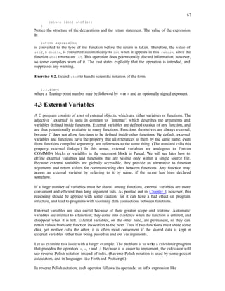 67
return (int) atof(s);
}
Notice the structure of the declarations and the return statement. The value of the expression
in
return expression;
is converted to the type of the function before the return is taken. Therefore, the value of
atof, a double, is converted automatically to int when it appears in this return, since the
function atoi returns an int. This operation does potentionally discard information, however,
so some compilers warn of it. The cast states explicitly that the operation is intended, and
suppresses any warning.
Exercise 4-2. Extend atof to handle scientific notation of the form
123.45e-6
where a floating-point number may be followed by e or E and an optionally signed exponent.
4.3 External Variables
A C program consists of a set of external objects, which are either variables or functions. The
adjective ``external'' is used in contrast to ``internal'', which describes the arguments and
variables defined inside functions. External variables are defined outside of any function, and
are thus potentionally available to many functions. Functions themselves are always external,
because C does not allow functions to be defined inside other functions. By default, external
variables and functions have the property that all references to them by the same name, even
from functions compiled separately, are references to the same thing. (The standard calls this
property external linkage.) In this sense, external variables are analogous to Fortran
COMMON blocks or variables in the outermost block in Pascal. We will see later how to
define external variables and functions that are visible only within a single source file.
Because external variables are globally accessible, they provide an alternative to function
arguments and return values for communicating data between functions. Any function may
access an external variable by referring to it by name, if the name has been declared
somehow.
If a large number of variables must be shared among functions, external variables are more
convenient and efficient than long argument lists. As pointed out in Chapter 1, however, this
reasoning should be applied with some caution, for it can have a bad effect on program
structure, and lead to programs with too many data connections between functions.
External variables are also useful because of their greater scope and lifetime. Automatic
variables are internal to a function; they come into existence when the function is entered, and
disappear when it is left. External variables, on the other hand, are permanent, so they can
retain values from one function invocation to the next. Thus if two functions must share some
data, yet neither calls the other, it is often most convenient if the shared data is kept in
external variables rather than being passed in and out via arguments.
Let us examine this issue with a larger example. The problem is to write a calculator program
that provides the operators +, -, * and /. Because it is easier to implement, the calculator will
use reverse Polish notation instead of infix. (Reverse Polish notation is used by some pocket
calculators, and in languages like Forthand Postscript.)
In reverse Polish notation, each operator follows its operands; an infix expression like
 
