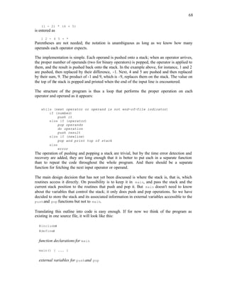 68
(1 - 2) * (4 + 5)
is entered as
1 2 - 4 5 + *
Parentheses are not needed; the notation is unambiguous as long as we know how many
operands each operator expects.
The implementation is simple. Each operand is pushed onto a stack; when an operator arrives,
the proper number of operands (two for binary operators) is popped, the operator is applied to
them, and the result is pushed back onto the stack. In the example above, for instance, 1 and 2
are pushed, then replaced by their difference, -1. Next, 4 and 5 are pushed and then replaced
by their sum, 9. The product of -1 and 9, which is -9, replaces them on the stack. The value on
the top of the stack is popped and printed when the end of the input line is encountered.
The structure of the program is thus a loop that performs the proper operation on each
operator and operand as it appears:
while (next operator or operand is not end-of-file indicator)
if (number)
push it
else if (operator)
pop operands
do operation
push result
else if (newline)
pop and print top of stack
else
error
The operation of pushing and popping a stack are trivial, but by the time error detection and
recovery are added, they are long enough that it is better to put each in a separate function
than to repeat the code throughout the whole program. And there should be a separate
function for fetching the next input operator or operand.
The main design decision that has not yet been discussed is where the stack is, that is, which
routines access it directly. On possibility is to keep it in main, and pass the stack and the
current stack position to the routines that push and pop it. But main doesn't need to know
about the variables that control the stack; it only does push and pop operations. So we have
decided to store the stack and its associated information in external variables accessible to the
pushand pop functions but not to main.
Translating this outline into code is easy enough. If for now we think of the program as
existing in one source file, it will look like this:
#includes
#defines
function declarations for main
main() { ... }
external variables for pushand pop
 