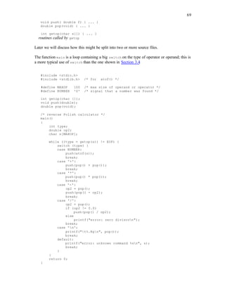 69
void push( double f) { ... }
double pop(void) { ... }
int getop(char s[]) { ... }
routines called by getop
Later we will discuss how this might be split into two or more source files.
The function main is a loop containing a big switch on the type of operator or operand; this is
a more typical use of switch than the one shown in Section 3.4.
#include <stdio.h>
#include <stdlib.h> /* for atof() */
#define MAXOP 100 /* max size of operand or operator */
#define NUMBER '0' /* signal that a number was found */
int getop(char []);
void push(double);
double pop(void);
/* reverse Polish calculator */
main()
{
int type;
double op2;
char s[MAXOP];
while ((type = getop(s)) != EOF) {
switch (type) {
case NUMBER:
push(atof(s));
break;
case '+':
push(pop() + pop());
break;
case '*':
push(pop() * pop());
break;
case '-':
op2 = pop();
push(pop() - op2);
break;
case '/':
op2 = pop();
if (op2 != 0.0)
push(pop() / op2);
else
printf("error: zero divisorn");
break;
case 'n':
printf("t%.8gn", pop());
break;
default:
printf("error: unknown command %sn", s);
break;
}
}
return 0;
}
 