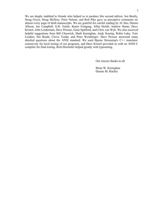 7
We are deeply indebted to friends who helped us to produce this second edition. Jon Bently,
Doug Gwyn, Doug McIlroy, Peter Nelson, and Rob Pike gave us perceptive comments on
almost every page of draft manuscripts. We are grateful for careful reading by Al Aho, Dennis
Allison, Joe Campbell, G.R. Emlin, Karen Fortgang, Allen Holub, Andrew Hume, Dave
Kristol, John Linderman, Dave Prosser, Gene Spafford, and Chris van Wyk. We also received
helpful suggestions from Bill Cheswick, Mark Kernighan, Andy Koenig, Robin Lake, Tom
London, Jim Reeds, Clovis Tondo, and Peter Weinberger. Dave Prosser answered many
detailed questions about the ANSI standard. We used Bjarne Stroustrup's C++ translator
extensively for local testing of our programs, and Dave Kristol provided us with an ANSI C
compiler for final testing. Rich Drechsler helped greatly with typesetting.
Our sincere thanks to all.
Brian W. Kernighan
Dennis M. Ritchie
 