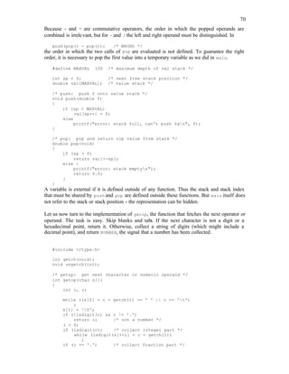 70
Because + and * are commutative operators, the order in which the popped operands are
combined is irrelevant, but for - and / the left and right operand must be distinguished. In
push(pop() - pop()); /* WRONG */
the order in which the two calls of pop are evaluated is not defined. To guarantee the right
order, it is necessary to pop the first value into a temporary variable as we did in main.
#define MAXVAL 100 /* maximum depth of val stack */
int sp = 0; /* next free stack position */
double val[MAXVAL]; /* value stack */
/* push: push f onto value stack */
void push(double f)
{
if (sp < MAXVAL)
val[sp++] = f;
else
printf("error: stack full, can't push %gn", f);
}
/* pop: pop and return top value from stack */
double pop(void)
{
if (sp > 0)
return val[--sp];
else {
printf("error: stack emptyn");
return 0.0;
}
}
A variable is external if it is defined outside of any function. Thus the stack and stack index
that must be shared by push and pop are defined outside these functions. But main itself does
not refer to the stack or stack position - the representation can be hidden.
Let us now turn to the implementation of getop, the function that fetches the next operator or
operand. The task is easy. Skip blanks and tabs. If the next character is not a digit or a
hexadecimal point, return it. Otherwise, collect a string of digits (which might include a
decimal point), and return NUMBER, the signal that a number has been collected.
#include <ctype.h>
int getch(void);
void ungetch(int);
/* getop: get next character or numeric operand */
int getop(char s[])
{
int i, c;
while ((s[0] = c = getch()) == ' ' || c == 't')
;
s[1] = '0';
if (!isdigit(c) && c != '.')
return c; /* not a number */
i = 0;
if (isdigit(c)) /* collect integer part */
while (isdigit(s[++i] = c = getch()))
;
if (c == '.') /* collect fraction part */
 