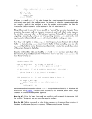 71
while (isdigit(s[++i] = c = getch()))
;
s[i] = '0';
if (c != EOF)
ungetch(c);
return NUMBER;
}
What are getch and ungetch? It is often the case that a program cannot determine that it has
read enough input until it has read too much. One instance is collecting characters that make
up a number: until the first non-digit is seen, the number is not complete. But then the
program has read one character too far, a character that it is not prepared for.
The problem would be solved if it were possible to ``un-read'' the unwanted character. Then,
every time the program reads one character too many, it could push it back on the input, so
the rest of the code could behave as if it had never been read. Fortunately, it's easy to simula te
un-getting a character, by writing a pair of cooperating functions. getch delivers the next
input character to be considered; ungetch will return them before reading new input.
How they work together is simple. ungetch puts the pushed-back characters into a shared
buffer -- a character array. getch reads from the buffer if there is anything else, and calls
getchar if the buffer is empty. There must also be an index variable that records the position
of the current character in the buffer.
Since the buffer and the index are shared by getch and ungetch and must retain their values
between calls, they must be external to both routines. Thus we can write getch, ungetch, and
their shared variables as:
#define BUFSIZE 100
char buf[BUFSIZE]; /* buffer for ungetch */
int bufp = 0; /* next free position in buf */
int getch(void) /* get a (possibly pushed-back) character */
{
return (bufp > 0) ? buf[--bufp] : getchar();
}
void ungetch(int c) /* push character back on input */
{
if (bufp >= BUFSIZE)
printf("ungetch: too many charactersn");
else
buf[bufp++] = c;
}
The standard library includes a function ungetch that provides one character of pushback; we
will discuss it in Chapter 7. We have used an array for the pushback, rather than a single
character, to illustrate a more general approach.
Exercise 4-3. Given the basic framework, it's straightforward to extend the calculator. Add
the modulus (%)operator and provisions for negative numbers.
Exercise 4-4. Add the commands to print the top elements of the stack without popping, to
duplicate it, and to swap the top two elements. Add a command to clear the stack.
 